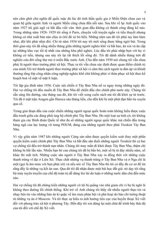 3

nên căm ghét chủ nghĩa đế quốc mặc dù lúc đó tinh thần quốc gia ở Miến Điện chưa cao và
quan hệ giữa người Anh và người Miến cũng chưa đến nỗi nào. Sau khi về lại Anh quốc vào
năm 1927 tôi giải ngũ và bắt đầu viết văn: thời gian đầu không có thành công đáng kể nào.
Trong những năm 1928- 1929 tôi sống ở Paris, chuyên viết truyện ngắn và tiểu thuyết nhưng
không có nhà xuất bản nào chịu in (tôi đã xé bỏ hết). Những năm sau đó tôi phải tay làm hàm
nhai, đôi khi phải nhịn đói. Chỉ từ năm 1934 tới nay tôi mới sống được bằng ngòi bút. Trong
thời gian này tôi đã sống nhiều tháng giữa những người nghèo khổ và bất hảo, ăn xin và ăn cắp
tại những khu vực tồi tệ nhất của những khu phố nghèo. Lúc đầu tôi phải nhập bọn với họ vì
không có tiền, nhưng sau này tôi lại rất thích lối sống đó. Tôi đã dành nhiều tháng trời để
nghiên cứu đời sống thợ mỏ ở miền Bắc nước Anh. Cho đến năm 1930 nói chung tôi vẫn chưa
phải là người theo trường phái xã hội. Thực ra tôi vẫn chưa xác định được quan điểm chính trị
của mình.Tôi trở thành người theo trường phái xã hội vì căm thù cách người ta đàn áp và khinh
thường tầng lớp công nhân công nghiệp nghèo khổ chứ không phải vì thán phục xã hội theo kế
hoạch hoá về mặt về mặt lí luận.
Tôi lập gia đình năm 1936. Cuộc nội chiến ở Tây Ban Nha nổ ra ngay trong những ngày đó.
Hai vợ chồng tôi đều muốn đi Tây Ban Nha để chiến đấu cho chính phủ nước này. Chúng tôi
sẵn sàng lên đường, sáu tháng sau đó, khi tôi viết xong cuốn sách mà tôi đã khởi sự từ trước.
Tôi đã ở mặt trận Aragon gần Huesca sáu tháng liền, cho đến khi bị một phát đạn bắn tỉa xuyên
qua cổ.
Trong giai đoạn đầu của cuộc chiến những người ngoại quốc hoàn toàn không hiểu được cuộc
đấu tranh giữa các đảng phái ủng hộ chính phủ Tây Ban Nha. Do một loạt sự tình cờ, tôi không
tham gia các Binh đoàn Quốc tế như đa số những người ngoại quốc khác mà chiến đấu trong
hàng ngũ của lực lượng vũ trang POUM, đảng của những người theo phái Troskist Tây Ban
Nha.
Vì vậy giữa năm 1947 khi những người Cộng sản nắm được quyền kiểm soát (hay một phần
quyền kiểm soát) chính phủ Tây Ban Nha và bắt đầu săn đuổi những người Troskist thì cả hai
vợ chồng tôi đều trở thành nạn nhân. Chúng tôi may mắn đi khỏi được Tây Ban Nha, thậm chí
không bị bắt lần nào. Nhiều bạn bè của chúng tôi đã bị bắn bỏ, một số bị tù đày nhiều năm, số
khác thì mất tích. Những cuộc săn người ở Tây Ban Nha xảy ra đồng thời với những cuộc
thanh trừng vĩ đại ở Liên Xô. Thực chất những vụ thanh trừng ở Tây Ban Nha và ở Nga chỉ là
một (gọi là âm mưu với bọn phát xít) và nếu nói về Tây Ban Nha thì tôi có đầy đủ cơ sở để tin
rằng đấy là những vụ kết án oan. Qua đó tôi đã nhận được một bài học đắt giá: nó dạy tôi rằng
bộ máy tuyên truyền của chế độ toàn trị dễ dàng lèo lái dư luận ở những nước dân chủ đến mức
nào.
Hai vợ chồng tôi đã chứng kiến những người vô tội bị quẳng vào nhà giam chỉ vì họ bị nghi là
không theo đường lối chính thống. Khi trở về Anh chúng tôi thấy rất nhiều người thạo tin và
nhạy bén tin vào những bản án kì quặc về âm mưu phản bội và phá hoại do báo chí tường thuật
từ những vụ án ở Moscow. Và tôi thực sự hiểu ra ảnh hưởng tiêu cực của huyền thoại Xô viết
đối với phong trào xã hội ở phương Tây. Đến đây tôi xin dừng lại một chút để trình bày thái độ
của tôi đối với chế độ Xô viết.

 