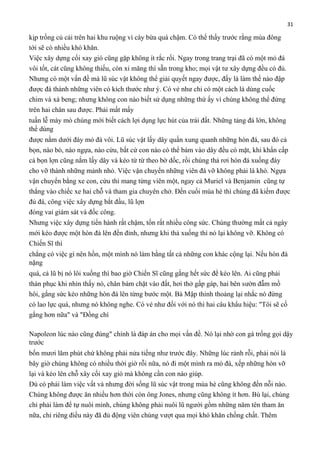 31

kịp trồng củ cải trên hai khu ruộng vì cày bừa quá chậm. Có thể thấy trước rằng mùa đông
tới sẽ có nhiều khó khăn.
Việc xây dựng cối xay gió cũng gặp không ít rắc rối. Ngay trong trang trại đã có một mỏ đá
vôi tốt, cát cũng không thiếu, còn xi măng thì sẵn trong kho; mọi vật tư xây dựng đều có đủ.
Nhưng có một vấn đề mà lũ súc vật không thể giải quyết ngay được, đấy là làm thế nào đập
được đá thành những viên có kích thước như ý. Có vẻ như chỉ có một cách là dùng cuốc
chim và xà beng; nhưng không con nào biết sử dụng những thứ ấy vì chúng không thể đứng
trên hai chân sau được. Phải mất mấy
tuần lễ mày mò chúng mới biết cách lợi dụng lực hút của trái đất. Những tảng đá lớn, không
thể dùng
được nằm dưới đáy mỏ đá vôi. Lũ súc vật lấy dây quấn xung quanh những hòn đá, sau đó cả
bọn, nào bò, nào ngựa, nào cừu, bất cứ con nào có thể bám vào dây đều có mặt, khi khẩn cấp
cả bọn lợn cũng nắm lấy dây và kéo từ từ theo bờ dốc, rồi chúng thả rơi hòn đá xuống đáy
cho vỡ thành những mảnh nhỏ. Việc vận chuyển những viên đá vỡ không phải là khó. Ngựa
vận chuyển bằng xe con, cừu thì mang từng viên một, ngay cả Muriel và Benjamin cũng tự
thắng vào chiếc xe hai chỗ và tham gia chuyên chở. Đến cuối mùa hè thì chúng đã kiếm được
đủ đá, công việc xây dựng bắt đầu, lũ lợn
đóng vai giám sát và đốc công.
Nhưng việc xây dựng tiến hành rất chậm, tốn rất nhiều công sức. Chúng thường mất cả ngày
mới kéo được một hòn đá lên đến đỉnh, nhưng khi thả xuống thì nó lại không vỡ. Không có
Chiến Sĩ thì
chẳng có việc gì nên hồn, một mình nó làm bằng tất cả những con khác cộng lại. Nếu hòn đá
nặng
quá, cả lũ bị nó lôi xuống thì bao giờ Chiến Sĩ cũng gắng hết sức để kéo lên. Ai cũng phải
thán phục khi nhìn thấy nó, chân bám chặt vào đất, hơi thở gấp gáp, hai bên sườn đẫm mồ
hôi, gắng sức kéo những hòn đá lên từng bước một. Bà Mập thỉnh thoảng lại nhắc nó đừng
có lao lực quá, nhưng nó không nghe. Có vẻ như đối với nó thì hai câu khẩu hiệu: "Tôi sẽ cố
gắng hơn nữa" và "Đồng chí
Napoleon lúc nào cũng đúng" chính là đáp án cho mọi vấn đề. Nó lại nhờ con gà trống gọi dậy
trước
bốn mươi lăm phút chứ không phải nửa tiếng như trước đây. Những lúc rảnh rỗi, phải nói là
bây giờ chúng không có nhiều thời giờ rỗi nữa, nó đi một mình ra mỏ đá, xếp những hòn vỡ
lại và kéo lên chỗ xây cối xay gió mà không cần con nào giúp.
Dù có phải làm việc vất vả nhưng đời sống lũ súc vật trong mùa hè cũng không đến nỗi nào.
Chúng không được ăn nhiều hơn thời còn ông Jones, nhưng cũng không ít hơn. Bù lại, chúng
chỉ phải làm để tự nuôi mình, chúng không phải nuôi lũ người gồm những năm tên tham ăn
nữa, chỉ riêng điều này đã đủ động viên chúng vượt qua mọi khó khăn chồng chất. Thêm

 