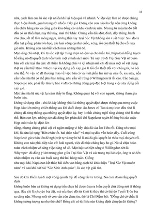 32

nữa, cách làm của lũ súc vật nhiều khi lại hiệu quả và nhanh. Ví dụ việc làm cỏ được chúng
thực hiện nhanh, gọn hơn người nhiều. Bây giờ không còn con nào ăn cắp nên cũng không
cần chữa hàng rào và cổng giữa khu đồng cỏ và khu canh tác nữa. Nhưng từ mùa hè đó bắt
đầu có sự thiếu hụt, nay thứ này, mai thứ khác. Chúng cần dầu đốt, đinh, dây thừng, bánh
cho chó, sắt để làm móng ngựa, những thứ này Trại Súc Vật không sản xuất được. Sau đó là
đến hạt giống, phân hóa học, các lọai công cụ như cuốc, xẻng, rồi còn thiết bị cho cối xay
gió nữa. Không con nào biết cách mua những thứ đó.
Một sáng chủ nhật, khi lũ súc vật tập trung nhận nhiệm vụ cho tuần tới, Napoleon bỗng tuyên
bố rằng nó đã quyết định tiến hành một chính sách mới. Từ nay trở đi Trại Súc Vật sẽ buôn
bán với các trại lân cận: dĩ nhiên là không phải vì lợi nhuận mà chỉ để mua một số vật dụng
thật sự cần thiết thôi. Nhiệm vụ xây dựng cối xay gió là tối cần thiết đối với chúng ta, nó nói
như thế. Vì vậy nó đã thương thảo về việc bán cỏ và một phần lúa mì vụ vừa rồi, sau này, nếu
cần tiền nữa thì có thể phải bán trứng, nhu cầu về trứng ở Willingdon là rất cao. Các bạn gà,
Napoleon nói, phải lấy làm tự hào vì đã có những đóng góp đặc biệt trong việc xây dựng cối
xay gió.
Một lần nữa lũ súc vật lại cảm thấy lo lắng. Không quan hệ với con người, không tham gia
buôn bán,
không sử dụng tiền - chả lẽ đấy không phải là những quyết định được thông qua trong cuộc
Họp đầu tiên mừng chiến thắng sau khi đuổi được lão Jones ư? Tất cả mọi con đều nhớ là
chúng đã từng thông qua những quyết định ấy, hay ít nhất chúng nghĩ rằng chúng nhớ là như
thế. Bốn con lợn, những con đã đứng lên phản đối khi Napoleon tuyên bố hủy bỏ các cuộc
Họp cuối tuần lại định lên
tiếng, nhưng chúng phải vội vã ngậm miệng vì bầy chó đã sủa ầm ĩ lên rồi. Cũng như mọi
khi, lũ cừu lại tụng "Bốn chân tốt, hai chân xấu!" và mọi sự đâu vẫn hoàn đấy. Cuối cùng
Napoleon giơ chân lên đề nghị trật tự và tuyên bố là nó đã giải quyết ổn thỏa mọi chuyện rồi.
Không con nào phải tiếp xúc với loài người, việc đó thật chẳng hay ho gì. Nó sẽ chịu hoàn
toàn trách nhiệm về công việc nặng nề đó. Một luật sư hiện sống ở Willingdon tên là
Whymper đã đồng ý làm trung gian giữa Trại Súc Vật và các trang trại lân cận, ông ta sẽ đến
nhận nhiệm vụ vào các buổi sáng thứ hai hàng tuần. Giống
như mọi khi, Napoleon kết thúc bài diễn văn bằng cách hô khẩu hiệu "Trại Súc Vật muôn
năm" và sau khi hát bài "Súc Sinh Anh quốc", lũ súc vật giải tán.
Sau đó Chỉ Điểm lại đi một vòng quanh trại để công tác tư tưởng. Nó cam đoan rằng quyết
định
không buôn bán và không sử dụng tiền chưa hề được đưa ra biểu quyết chứ đừng nói là thông
qua. Đấy chỉ là chuyện bịa đặt, mà nếu theo dõi từ khởi kì thủy thì có thể do Tuyết Tròn bịa
ra cũng nên. Nhưng một số con vẫn còn chưa tin, thế là Chỉ Điểm hỏi: "Đồng chí có chắc là
không tưởng tượng ra như thế chứ? Đồng chí có tài liệu nào khẳng định chuyện đó không?

 