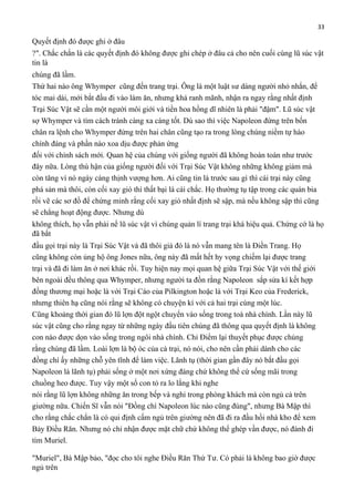 33

Quyết định đó được ghi ở đâu
?". Chắc chắn là các quyết định đó không được ghi chép ở đâu cả cho nên cuối cùng lũ súc vật
tin là
chúng đã lầm.
Thứ hai nào ông Whymper cũng đến trang trại. Ông là một luật sư dáng người nhỏ nhắn, để
tóc mai dài, mới bắt đầu đi vào làm ăn, nhưng khá ranh mãnh, nhận ra ngay rằng nhất định
Trại Súc Vật sẽ cần một người môi giới và tiền hoa hồng dĩ nhiên là phải "đậm". Lũ súc vật
sợ Whymper và tìm cách tránh càng xa càng tốt. Dù sao thì việc Napoleon đứng trên bốn
chân ra lệnh cho Whymper đứng trên hai chân cũng tạo ra trong lòng chúng niềm tự hào
chính đáng và phần nào xoa dịu được phản ứng
đối với chính sách mới. Quan hệ của chúng với giống người đã không hoàn toàn như trước
đây nữa. Lòng thù hận của giống người đối với Trại Súc Vật không những không giảm mà
còn tăng vì nó ngày càng thịnh vượng hơn. Ai cũng tin là trước sau gì thì cái trại này cũng
phá sản mà thôi, còn cối xay gió thì thất bại là cái chắc. Họ thường tụ tập trong các quán bia
rồi vẽ các sơ đồ để chứng minh rằng cối xay gió nhất định sẽ sập, mà nếu không sập thì cũng
sẽ chẳng hoạt động được. Nhưng dù
không thích, họ vẫn phải nể lũ súc vật vì chúng quản lí trang trại khá hiệu quả. Chứng cớ là họ
đã bắt
đầu gọi trại này là Trại Súc Vật và đã thôi giả đò là nó vẫn mang tên là Điền Trang. Họ
cũng không còn ủng hộ ông Jones nữa, ông này đã mất hết hy vọng chiếm lại được trang
trại và đã đi làm ăn ở nơi khác rồi. Tuy hiện nay mọi quan hệ giữa Trại Súc Vật với thế giới
bên ngoài đều thông qua Whymper, nhưng người ta đồn rằng Napoleon sắp sửa kí kết hợp
đồng thương mại hoặc là với Trại Cáo của Pilkington hoặc là với Trại Keo của Frederick,
nhưng thiên hạ cũng nói rằng sẽ không có chuyện kí với cả hai trại cùng một lúc.
Cũng khoảng thời gian đó lũ lợn đột ngột chuyển vào sống trong toà nhà chính. Lần này lũ
súc vật cũng cho rằng ngay từ những ngày đầu tiên chúng đã thông qua quyết định là không
con nào được dọn vào sống trong ngôi nhà chính. Chỉ Điểm lại thuyết phục được chúng
rằng chúng đã lầm. Loài lợn là bộ óc của cả trại, nó nói, cho nên cần phải dành cho các
đồng chí ấy những chỗ yên tĩnh để làm việc. Lãnh tụ (thời gian gần đây nó bắt đầu gọi
Napoleon là lãnh tụ) phải sống ở một nơi xứng đáng chứ không thể cứ sống mãi trong
chuồng heo được. Tuy vậy một số con tỏ ra lo lắng khi nghe
nói rằng lũ lợn không những ăn trong bếp và nghỉ trong phòng khách mà còn ngủ cả trên
giường nữa. Chiến Sĩ vẫn nói "Đồng chí Napoleon lúc nào cũng đúng", nhưng Bà Mập thì
cho rằng chắc chắn là có qui định cấm ngủ trên giường nên đã đi ra đầu hồi nhà kho để xem
Bảy Điều Răn. Nhưng nó chỉ nhận được mặt chữ chứ không thể ghép vần được, nó đành đi
tìm Muriel.
"Muriel", Bà Mập bảo, "đọc cho tôi nghe Điều Răn Thứ Tư. Có phải là không bao giờ được
ngủ trên

 