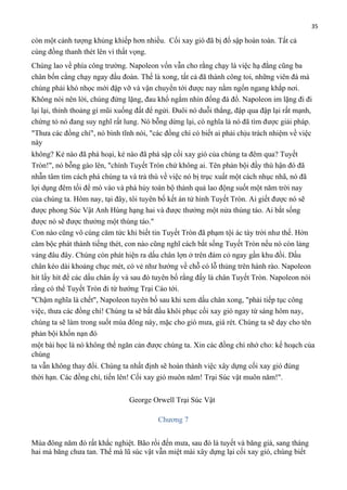 35

còn một cảnh tượng khủng khiếp hơn nhiều. Cối xay gió đã bị đổ sập hoàn toàn. Tất cả
cùng đồng thanh thét lên vì thất vọng.
Chúng lao về phía công trường. Napoleon vốn vẫn cho rằng chạy là việc hạ đẳng cũng ba
chân bốn cẳng chạy ngay đầu đoàn. Thế là xong, tất cả đã thành công toi, những viên đá mà
chúng phải khó nhọc mới đập vỡ và vận chuyển tới được nay nằm ngổn ngang khắp nơi.
Không nói nên lời, chúng đứng lặng, đau khổ ngắm nhìn đống đá đổ. Napoleon im lặng đi đi
lại lại, thỉnh thoảng gí mũi xuống đất để ngửi. Đuôi nó duỗi thẳng, đập qua đập lại rất mạnh,
chứng tỏ nó đang suy nghĩ rất lung. Nó bỗng dừng lại, có nghĩa là nó đã tìm được giải pháp.
"Thưa các đồng chí", nó bình tĩnh nói, "các đồng chí có biết ai phải chịu trách nhiệm về việc
này
không? Kẻ nào đã phá hoại, kẻ nào đã phá sập cối xay gió của chúng ta đêm qua? Tuyết
Tròn!", nó bỗng gào lên, "chính Tuyết Tròn chứ không ai. Tên phản bội đầy thù hận đó đã
nhẫn tâm tìm cách phá chúng ta và trả thù về việc nó bị trục xuất một cách nhục nhã, nó đã
lợi dụng đêm tối để mò vào và phá hủy toàn bộ thành quả lao động suốt một năm trời nay
của chúng ta. Hôm nay, tại đây, tôi tuyên bố kết án tử hình Tuyết Tròn. Ai giết được nó sẽ
được phong Súc Vật Anh Hùng hạng hai và được thưởng một nửa thùng táo. Ai bắt sống
được nó sẽ được thưởng một thùng táo."
Con nào cũng vô cùng căm tức khi biết tin Tuyết Tròn đã phạm tội ác tày trời như thế. Hờn
căm bộc phát thành tiếng thét, con nào cũng nghĩ cách bắt sống Tuyết Tròn nếu nó còn lảng
vảng đâu đây. Chúng còn phát hiện ra dấu chân lợn ở trên đám cỏ ngay gần khu đồi. Dấu
chân kéo dài khoảng chục mét, có vẻ như hướng về chỗ có lỗ thủng trên hành rào. Napoleon
hít lấy hít để các dấu chân ấy và sau đó tuyên bố rằng đấy là chân Tuyết Tròn. Napoleon nói
rằng có thể Tuyết Tròn đi từ hướng Trại Cáo tới.
"Chậm nghĩa là chết", Napoleon tuyên bố sau khi xem dấu chân xong, "phải tiếp tục công
việc, thưa các đồng chí! Chúng ta sẽ bắt đầu khôi phục cối xay gió ngay từ sáng hôm nay,
chúng ta sẽ làm trong suốt mùa đông này, mặc cho gió mưa, giá rét. Chúng ta sẽ dạy cho tên
phản bội khốn nạn đó
một bài học là nó không thể ngăn cản được chúng ta. Xin các đồng chí nhớ cho: kế hoạch của
chúng
ta vẫn không thay đổi. Chúng ta nhất định sẽ hoàn thành việc xây dựng cối xay gió đúng
thời hạn. Các đồng chí, tiến lên! Cối xay gió muôn năm! Trại Súc vật muôn năm!".
George Orwell Trại Súc Vật
Chương 7
Mùa đông năm đó rất khắc nghiệt. Bão rồi đến mưa, sau đó là tuyết và băng giá, sang tháng
hai mà băng chưa tan. Thế mà lũ súc vật vẫn miệt mài xây dựng lại cối xay gió, chúng biết

 