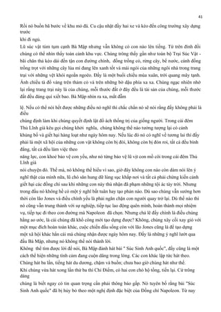 41

Rồi nó buồn bã bước về khu mỏ đá. Cu cậu nhặt đầy hai xe và kéo đến công trường xây dựng
trước
khi đi ngủ.
Lũ súc vật túm tụm cạnh Bà Mập nhưng vẫn không có con nào lên tiếng. Từ trên đỉnh đồi
chúng có thể nhìn thấy toàn cảnh khu vực. Chúng trông thấy gần như toàn bộ Trại Súc Vật bãi chăn thả kéo dài đến tận con đường chính, đồng trồng cỏ, rừng cây, bể nước, cánh đồng
trồng trọt với những cây lúa mì đang lên xanh tốt và mái ngói của những ngôi nhà trong trang
trại với những vệt khói ngoằn ngoèo. Đấy là một buổi chiều mùa xuân, trời quang mây tạnh.
Ánh chiều tà đổ vàng trên thảm cỏ và trên những bờ dậu phía xa xa. Chúng ngạc nhiên nhớ
lại rằng trang trại này là của chúng, mỗi thước đất ở đây đều là tài sản của chúng, mỗi thước
đất đều đáng quí xiết bao. Bà Mập nhìn ra xa, mắt đẫm
lệ. Nếu có thể nói hết được những điều nó nghĩ thì chắc chắn nó sẽ nói rằng đấy không phải là
điều
chúng định làm khi chúng quyết định lật đổ ách thống trị của giống người. Trong cái đêm
Thủ Lĩnh già kêu gọi chúng khởi nghĩa, chúng không thể nào tưởng tượng lại có cảnh
khủng bố và giết hại hàng loạt như ngày hôm nay. Nếu lúc đó nó có nghĩ về tương lai thì đấy
phải là một xã hội của những con vật không còn bị đói, không còn bị đòn roi, tất cà đều bình
đẳng, tất cả đều làm việc theo
năng lực, con khoẻ bảo vệ con yếu, như nó từng bảo vệ lũ vịt con mồ côi trong cái đêm Thủ
Lĩnh già
nói chuyện đó. Thế mà, nó không thể hiểu vì sao, giờ đây không con nào còn dám nói lên ý
nghĩ thật của mình nữa, lũ chó săn hung dữ lùng sục khắp nơi và tất cả phải chứng kiến cảnh
giết hại các đồng chí sau khi những con này thú nhận đã phạm những tội ác tày trời. Nhưng
trong đầu nó không hề có một ý nghĩ bất tuân hay tạo phản nào. Dù sao chúng vẫn sướng hơn
thời còn lão Jones và điều chính yếu là phải ngăn chặn con người quay trở lại. Dù thế nào thì
nó cũng vẫn trung thành với sự nghiệp, tiếp tục lao động quên mình, hoàn thành mọi nhiệm
vụ, tiếp tục đi theo con đường mà Napoleon đã chọn. Nhưng chả lẽ đấy chính là điều chúng
hằng ao ước, là cái chúng đã khổ công mới tạo dựng được? Không, chúng xây cối xay gió với
một mục đích hoàn toàn khác, cuộc chiến đấu sống còn với lão Jones cũng là để tạo dựng
một xã hội khác hẳn cái mà chúng nhận được ngày hôm nay. Đấy là những ý nghĩ lướt qua
đầu Bà Mập, nhưng nó không thể nói thành lời.
Không thể tìm được lời để nói, Bà Mập đành hát bài " Súc Sinh Anh quốc", đấy cũng là một
cách thể hiện những tình cảm đang cuộn dâng trong lòng. Các con khác lập tức hát theo.
Chúng hát ba lần, tiếng hát du dương, chậm và buồn; chưa bao giờ chúng hát như thế.
Khi chúng vừa hát xong lần thứ ba thì Chỉ Điểm, có hai con chó hộ tống, tiến lại. Cứ trông
dáng
chúng là biết ngay có tin quan trọng cần phải thông báo gấp. Nó tuyên bố rằng bài "Súc
Sinh Anh quốc" đã bị hủy bỏ theo một nghị định đặc biệt của Đồng chí Napoleon. Từ nay

 