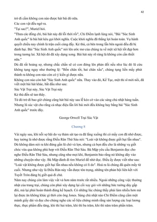 42

trở đi cấm không con nào được hát bài đó nữa.
Các con vật đều ngớ ra.
"Tại sao?", Muriel hỏi.
"Thưa các đồng chí, bài hát này đã lỗi thời rồi", Chỉ Điểm lạnh lùng nói, "Bài "Súc Sinh
Anh quốc" là bài hát kêu gọi khởi nghĩa. Cuộc khởi nghĩa đã thắng lợi hoàn toàn. Vụ hành
quyết chiều nay chính là trận cuối cùng đấy. Kẻ thù, cả bên trong lẫn bên ngoài đều đã bị
đánh bại. Bài "Súc Sinh Anh quốc" nói lên ước mơ của chúng ta về một xã hội tốt đẹp hơn
trong tương lai. Xã hội đó đã xây dựng xong. Bài hát này rõ ràng là không còn cần thiết
nữa."
Dù đã rất hoảng sợ, nhưng chắc chắn sẽ có con đứng lên phản đối nếu như lúc đó lũ cừu
không tụng ngay như thường lệ: "Bốn chân tốt, hai chân xấu", chúng tụng liền mấy phút
thành ra không con nào còn có ý kiến gì được nữa.
Không con nào còn hát "Súc Sinh Anh quốc" nữa. Thay vào đó, Kế Tục, một thi sĩ mới nổi, đã
viết một bài hát khác, bắt đầu như sau:
Súc Vật Trại này, Súc Vật Trại này
Kẻ thù đến sẽ tan thây.
Từ đó trở đi bao giờ chúng cũng hát bài này sau lễ kéo cờ vào các sáng chủ nhật hàng tuần.
Nhưng lũ súc vật cho rằng cả nhạc điệu lẫn lời bài mới đều không hay bằng bài "Súc Sinh
Anh quốc" trước đây.
George Orwell Trại Súc Vật
Chương 8
Vài ngày sau, khi nỗi sợ hãi do vụ thảm sát tạo ra đã lắng xuống thì có mấy con đã nhớ được,
hay tưởng là nhớ được rằng Điều Răn Thứ Sáu nói: "Loài vật không được giết hại lẫn nhau".
Dù không dám nói ra khi đứng gần lũ chó và lợn, nhưng cả bọn đều cho là những vụ giết
chóc vừa qua không phù hợp với Điều Răn Thứ Sáu. Bà Mập yêu cầu Benjamin đọc cho
nghe Điều Răn Thứ Sáu, nhưng cũng như mọi khi, Benjamin bảo rằng nó không dây vào
những chuyện như vậy. Bà Mập đành đi tìm Muriel để nhờ đọc. Điều ấy được viết như sau:
"Loài vật không được giết hại lẫn nhau nếu không có lí do". Hoá ra là chúng đã quên mấy từ
cuối. Nhưng như vậy là Điều Răn này vẫn được tôn trọng, những tên phản bội liên kết với
Tuyết Tròn đáng bị giết quá đi chứ.
Năm nay chúng còn làm việc vất vả hơn năm trước rất nhiều. Ngoài những công việc thường
nhật của trang trại, chúng còn phải xây dựng lại cối xay gió với những bức tường dày gấp
đôi, mà lại phải hoàn thành đúng kế họach. Có những lúc chúng thấy phải làm nhiều hơn mà
lại được ăn không khác gì thời còn ông Jones. Sáng chủ nhật nào Chỉ Điểm cũng cầm một
mảnh giấy dài và đọc cho chúng nghe các số liệu chứng minh rằng sản lượng các loại lương
thực, thực phẩm đều tăng, khi thì hai trăm, khi thì ba trăm, khi thì năm trăm phần trăm.

 