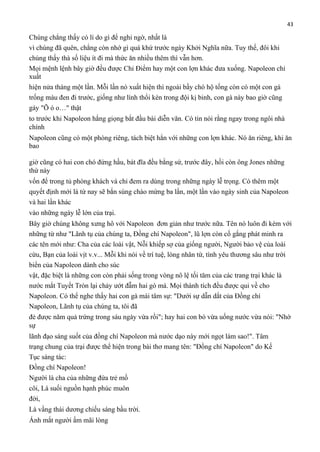 43

Chúng chẳng thấy có lí do gì để nghi ngờ, nhất là
vì chúng đã quên, chẳng còn nhớ gì quá khứ trước ngày Khởi Nghĩa nữa. Tuy thế, đôi khi
chúng thấy thà số liệu ít đi mà thức ăn nhiều thêm thì vẫn hơn.
Mọi mệnh lệnh bây giờ đều được Chỉ Điểm hay một con lợn khác đưa xuống. Napoleon chỉ
xuất
hiện nửa tháng một lần. Mỗi lần nó xuất hiện thì ngoài bầy chó hộ tống còn có một con gà
trống màu đen đi trước, giống như lính thổi kèn trong đội kị binh, con gà này bao giờ cũng
gáy "Õ ó o…" thật
to trước khi Napoleon hắng giọng bắt đầu bài diễn văn. Có tin nói rằng ngay trong ngôi nhà
chính
Napoleon cũng có một phòng riêng, tách biệt hẳn với những con lợn khác. Nó ăn riêng, khi ăn
bao
giờ cũng có hai con chó đứng hầu, bát đĩa đều bằng sứ, trước đây, hồi còn ông Jones những
thứ này
vốn để trong tủ phòng khách và chỉ đem ra dùng trong những ngày lễ trọng. Có thêm một
quyết định mới là từ nay sẽ bắn súng chào mừng ba lần, một lần vào ngày sinh của Napoleon
và hai lần khác
vào những ngày lễ lớn của trại.
Bây giờ chúng không xưng hô với Napoleon đơn giản như trước nữa. Tên nó luôn đi kèm với
những từ như "Lãnh tụ của chúng ta, Đồng chí Napoleon", lũ lợn còn cố gắng phát minh ra
các tên mới như: Cha của các loài vật, Nỗi khiếp sợ của giống người, Người bảo vệ của loài
cừu, Bạn của loài vịt v.v... Mỗi khi nói về trí tuệ, lòng nhân từ, tình yêu thương sâu như trời
biển của Napoleon dành cho súc
vật, đặc biệt là những con còn phải sống trong vòng nô lệ tối tăm của các trang trại khác là
nước mắt Tuyết Tròn lại chảy ướt đẫm hai gò má. Mọi thành tích đều được qui về cho
Napoleon. Có thể nghe thấy hai con gà mái tâm sự: "Dưới sự dẫn dắt của Đồng chí
Napoleon, Lãnh tụ của chúng ta, tôi đã
đẻ được năm quả trứng trong sáu ngày vừa rồi"; hay hai con bò vừa uống nước vừa nói: "Nhờ
sự
lãnh đạo sáng suốt của đồng chí Napoleon mà nước dạo này mới ngọt làm sao!". Tâm
trạng chung của trại được thể hiện trong bài thơ mang tên: "Đồng chí Napoleon" do Kế
Tục sáng tác:
Đồng chí Napoleon!
Người là cha của những đứa trẻ mồ
côi, Là suối nguồn hạnh phúc muôn
đời,
Là vầng thái dương chiếu sáng bầu trời.
Ánh mắt người ấm mãi lòng

 