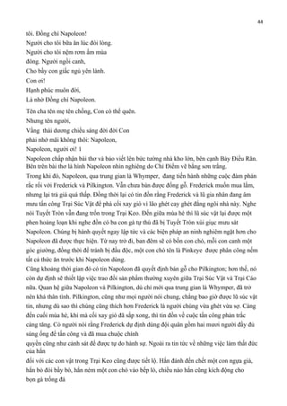 44

tôi. Đồng chí Napoleon!
Người cho tôi bữa ăn lúc đói lòng.
Người cho tôi nệm rơm ấm mùa
đông. Người ngồi canh,
Cho bầy con giấc ngủ yên lành.
Con ơi!
Hạnh phúc muôn đời,
Là nhờ Đồng chí Napoleon.
Tên cha tên mẹ tên chồng, Con có thể quên.
Nhưng tên người,
Vầng thái dương chiếu sáng đời đời Con
phải nhớ mãi không thôi: Napoleon,
Napoleon, người ơi! 1
Napoleon chấp nhận bài thơ và bảo viết lên bức tường nhà kho lớn, bên cạnh Bảy Điều Răn.
Bên trên bài thơ là hình Napoleon nhìn nghiêng do Chỉ Điểm vẽ bằng sơn trắng.
Trong khi đó, Napoleon, qua trung gian là Whymper, đang tiến hành những cuộc đàm phán
rắc rối với Frederick và Pilkington. Vẫn chưa bán được đống gỗ. Frederick muốn mua lắm,
nhưng lại trả giá quá thấp. Đồng thời lại có tin đồn rằng Frederick và lũ gia nhân đang âm
mưu tấn công Trại Súc Vật để phá cối xay gió vì lão ghét cay ghét đắng ngôi nhà này. Nghe
nói Tuyết Tròn vẫn đang trốn trong Trại Keo. Đến giữa mùa hè thì lũ súc vật lại được một
phen hoảng loạn khi nghe đồn có ba con gà tự thú đã bị Tuyết Tròn xúi giục mưu sát
Napoleon. Chúng bị hành quyết ngay lập tức và các biện pháp an ninh nghiêm ngặt hơn cho
Napoleon đã được thực hiện. Từ nay trở đi, ban đêm sẽ có bốn con chó, mỗi con canh một
góc giường, đồng thời để tránh bị đầu độc, một con chó tên là Pinkeye được phân công nếm
tất cả thức ăn trước khi Napoleon dùng.
Cũng khoảng thời gian đó có tin Napoleon đã quyết định bán gỗ cho Pilkington; hơn thế, nó
còn dự định sẽ thiết lập việc trao đổi sản phẩm thường xuyên giữa Trại Súc Vật và Trại Cáo
nữa. Quan hệ giữa Napoleon và Pilkington, dù chỉ mới qua trung gian là Whymper, đã trở
nên khá thân tình. Pilkington, cũng như mọi người nói chung, chẳng bao giờ được lũ súc vật
tin, nhưng dù sao thì chúng cũng thích hơn Frederick là người chúng vừa ghét vừa sợ. Càng
đến cuối mùa hè, khi mà cối xay gió đã sắp xong, thì tin đồn về cuộc tấn công phản trắc
càng tăng. Có người nói rằng Frederick dự định dùng đội quân gồm hai mươi người đầy đủ
súng ống để tấn công và đã mua chuộc chính
quyền cũng như cảnh sát để được tự do hành sự. Ngoài ra tin tức về những việc làm thất đức
của hắn
đối với các con vật trong Trại Keo cũng được tiết lộ. Hắn đánh đến chết một con ngựa già,
hắn bỏ đói bầy bò, hắn ném một con chó vào bếp lò, chiều nào hắn cũng kích động cho
bọn gà trống đá

 