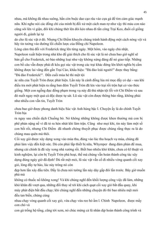 45

nhau, mà không đá nhau suông, hắn còn buộc dao cạo râu vào cựa gà để tìm cảm giác mạnh
nữa. Khi nghe nói các đồng chí của mình bị đối xử một cách man rợ như vậy thì máu con nào
cũng sôi lên vì giận, đôi khi chúng thét lên đòi kéo nhau đi tấn công Trại Keo, đuổi cổ giống
người đi, giành lại tự
do cho lũ súc vật ở đó. Nhưng Chỉ Điểm khuyên chúng tránh hành động một cách nóng vội và
hãy tin tưởng vào đường lối chiến lược của Đồng chí Napoleon.
Lòng căm thù đối với Frederick tăng lên từng ngày. Một hôm, vào ngày chủ nhật,
Napoleon xuất hiện trong nhà kho để giải thích cho lũ súc vật là nó chưa bao giờ nghĩ sẽ
bán gỗ cho Frederick, nó bảo những loại như vậy không xứng đáng để nó giao tiếp. Những
con bồ câu vẫn được phái đi kêu gọi súc vật trong các trại khác đứng lên khởi nghĩa bị cấm
không được lai vãng đến gần Trại Cáo, khẩu hiệu: "Đả đảo loài người!" được thay bằng:
"Đả đảo Frederick!". Đến cuối mùa hè thì một tội
ác nữa của Tuyết Tròn được phát hiện. Lần này là cánh đồng lúa mì mọc đầy cỏ dại - sau khi
điều tra mới phát hiện ra rằng ban đêm Tuyết Tròn đã lẻn vào trại rồi trộn hạt cỏ vào thóc
giống. Một con ngỗng đực đồng phạm trong vụ này đã thú nhận tội lỗi với Chỉ Điểm và sau
đó nuốt ngay một quả cà độc dược tự sát. Lũ súc vật còn được thông báo rằng, không phải
như nhiều con vẫn tin, Tuyết Tròn
chưa bao giờ được phong danh hiệu Súc vật Anh hùng bậc I. Chuyện ấy là do chính Tuyết
Tròn bịa
ra ngay sau chiến dịch Chuồng bò. Nó không những không được khen thưởng mà con bị
phê phán nặng nề vì đã tỏ ra hèn nhát khi lâm trận. Cũng như mọi khi, tin này làm một số
con bối rối, nhưng Chỉ Điểm đã nhanh chóng thuyết phục được chúng rằng thực ra là do
chúng mau quên mà thôi.
Cối xay gió được xây dựng xong vào mùa thu, đúng vào lúc thu hoạch vụ mùa, chúng đã
phải làm việc đến kiệt sức. Dù còn phải lắp thiết bị nữa, Whymper đang đàm phán để mua,
nhưng cái chính là đã xây xong nhà xưởng rồi. Biết bao nhiêu khó khăn, chưa có kĩ thuật và
kinh nghiệm, lại còn bị Tuyết Tròn phá hoại, thế mà chúng vẫn hoàn thành công tác xây
dựng đúng ngày giờ đã định! Dù rất mệt mỏi, lũ súc vật vẫn cố đi nhiều vòng quanh cối xay
gió, lòng đầy tự hào, lúc này trông nó còn
đẹp hơn lần xây đầu tiên. Đấy là chưa nói tường lần này dày gấp đôi lần trước. Bây giờ muốn
phá mà
không có thuốc nổ không xong! Và khi chúng nghĩ đến khối lượng công việc đã làm, những
khó khăn đã vượt qua, những đổi thay sẽ tới khi cách quạt cối xay gió bắt đầu quay, khi
máy phát điện bắt đầu chạy; khi chúng nghĩ đến những chuyện đó thì bao nhiêu mệt mỏi
đều tan biến, chúng cùng
nhau chạy vòng quanh cối xay gió, vừa chạy vừa reo hò ầm ĩ. Chính Napoleon, được mấy
con chó và
con gà trống hộ tống, cũng tới xem, nó chúc mừng cả lũ nhân dịp hoàn thành công trình và

 