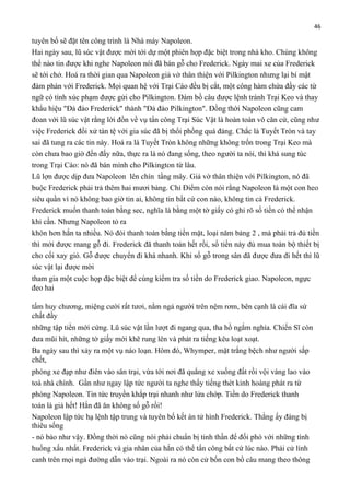 46

tuyên bố sẽ đặt tên công trình là Nhà máy Napoleon.
Hai ngày sau, lũ súc vật được mời tới dự một phiên họp đặc biệt trong nhà kho. Chúng không
thể nào tin được khi nghe Napoleon nói đã bán gỗ cho Frederick. Ngày mai xe của Frederick
sẽ tới chở. Hoá ra thời gian qua Napoleon giả vờ thân thiện với Pilkington nhưng lại bí mật
đàm phán với Frederick. Mọi quan hệ với Trại Cáo đều bị cắt, một công hàm chứa đầy các từ
ngữ có tính xúc phạm được gửi cho Pilkington. Đám bồ câu được lệnh tránh Trại Keo và thay
khẩu hiệu "Đả đảo Frederick" thành "Đả đảo Pilkington". Đồng thời Napoleon cũng cam
đoan với lũ súc vật rằng lời đồn về vụ tấn công Trại Súc Vật là hoàn toàn vô căn cứ, cũng như
việc Frederick đối xử tàn tệ với gia súc đã bị thổi phồng quá đáng. Chắc là Tuyết Tròn và tay
sai đã tung ra các tin này. Hoá ra là Tuyết Tròn không những không trốn trong Trại Keo mà
còn chưa bao giờ đến đấy nữa, thực ra là nó đang sống, theo người ta nói, thì khá sung túc
trong Trại Cáo: nó đã bán mình cho Pilkington từ lâu.
Lũ lợn được dịp đưa Napoleon lên chín tầng mây. Giả vờ thân thiện với Pilkington, nó đã
buộc Frederick phải trả thêm hai mươi bảng. Chỉ Điểm còn nói rằng Napoleon là một con heo
siêu quần vì nó không bao giờ tin ai, không tin bất cứ con nào, không tin cả Frederick.
Frederick muốn thanh toán bằng sec, nghĩa là bằng một tờ giấy có ghi rõ số tiền có thể nhận
khi cần. Nhưng Napoleon tỏ ra
khôn hơn hắn ta nhiều. Nó đòi thanh toán bằng tiền mặt, loại năm bảng 2 , mà phải trả đủ tiền
thì mới được mang gỗ đi. Frederick đã thanh toán hết rồi, số tiền này đủ mua toàn bộ thiết bị
cho cối xay gió. Gỗ được chuyển đi khá nhanh. Khi số gỗ trong sân đã được đưa đi hết thì lũ
súc vật lại được mời
tham gia một cuộc họp đặc biệt để cùng kiểm tra số tiền do Frederick giao. Napoleon, ngực
đeo hai
tấm huy chương, miệng cười rất tươi, nằm ngả người trên nệm rơm, bên cạnh là cái đĩa sứ
chất đầy
những tập tiền mới cứng. Lũ súc vật lần lượt đi ngang qua, tha hồ ngắm nghía. Chiến Sĩ còn
đưa mũi hít, những tờ giấy mới khẽ rung lên và phát ra tiếng kêu loạt xoạt.
Ba ngày sau thì xảy ra một vụ náo loạn. Hôm đó, Whymper, mặt trắng bệch như người sắp
chết,
phóng xe đạp như điên vào sân trại, vừa tới nơi đã quẳng xe xuống đất rồi vội vàng lao vào
toà nhà chính. Gần như ngay lập tức người ta nghe thấy tiếng thét kinh hoàng phát ra từ
phòng Napoleon. Tin tức truyền khắp trại nhanh như lửa chớp. Tiền do Frederick thanh
toán là giả hết! Hắn đã ăn không số gỗ rồi!
Napoleon lập tức hạ lệnh tập trung và tuyên bố kết án tử hình Frederick. Thằng ấy đáng bị
thiêu sống
- nó bảo như vậy. Đồng thời nó cũng nói phải chuẩn bị tinh thần để đối phó với những tình
huống xấu nhất. Frederick và gia nhân của hắn có thể tấn công bất cứ lúc nào. Phải cử lính
canh trên mọi ngả đường dẫn vào trại. Ngoài ra nó còn cử bốn con bồ câu mang theo thông

 