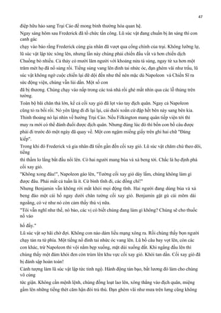 47

điệp hữu hảo sang Trại Cáo để mong bình thường hóa quan hệ.
Ngay sáng hôm sau Frederick đã tổ chức tấn công. Lũ súc vật đang chuẩn bị ăn sáng thì con
canh gác
chạy vào báo rằng Frederick cùng gia nhân đã vượt qua cổng chính của trại. Không lưỡng lự,
lũ súc vật lập tức xông lên, nhưng lần này chúng phải chiến đấu vất vả hơn chiến dịch
Chuồng bò nhiều. Cả thảy có mười lăm người với khoảng nửa tá súng, ngay từ xa hơn một
trăm mét họ đã nổ súng rồi. Tiếng súng vang lên đinh tai nhức óc, đạn ghém vãi như trấu, lũ
súc vật không ngờ cuộc chiến lại dữ dội đến như thế nên mặc dù Napoleon và Chiến Sĩ ra
sức động viện, chúng vẫn lùi dần. Một số con
đã bị thương. Chúng chạy vào nấp trong các toà nhà rồi ghé mắt nhìn qua các lỗ thủng trên
tường.
Toàn bộ bãi chăn thả lớn, kể cả cối xay gió đã lọt vào tay địch quân. Ngay cả Napoleon
cũng tỏ ra bối rối. Nó yên lặng đi đi lại lại, cái đuôi xoắn cứ đập hết bên này sang bên kia.
Thỉnh thoảng nó lại nhìn về hướng Trại Cáo. Nếu Filkington mang quân tiếp viện tới thì
may ra mới có thể đánh đuổi được địch quân. Nhưng đúng lúc đó thì bốn con bồ câu được
phái đi trước đó một ngày đã quay về. Một con ngậm miếng giấy trên ghi hai chữ "Đáng
kiếp".
Trong khi đó Frederick và gia nhân đã tiến gần đến cối xay gió. Lũ súc vật chăm chú theo dõi,
tiếng
thì thầm lo lắng bắt đầu nổi lên. Có hai người mang búa và xà beng tới. Chắc là họ định phá
cối xay gió.
"Không xong đâu!", Napoleon gào lên, "Tường cối xay gió dày lắm, chúng không làm gì
được đâu. Phải mất cả tuần là ít. Cứ bình tĩnh đi, các đồng chí!"
Nhưng Benjamin vẫn không rời mắt khỏi mọi động tĩnh. Hai người đang dùng búa và xà
beng đào một cái hố ngay dưới chân tường cối xay gió. Benjamin gật gù cái mõm dài
ngoằng, có vẻ như nó còn cảm thấy thú vị nữa.
"Tôi vẫn nghĩ như thế, nó bảo, các vị có biết chúng đang làm gì không? Chúng sẽ cho thuốc
nổ vào
hố đấy."
Lũ súc vật sợ hãi chờ đợi. Không con nào dám liều mạng xông ra. Rồi chúng thấy bọn người
chạy tản ra tứ phía. Một tiếng nổ đinh tai nhức óc vang lên. Lũ bồ câu bay vọt lên, còn các
con khác, trừ Napoleon thì vội nằm bẹp xuống, mặt dúi xuống đất. Khi ngẩng đầu lên thì
chúng thấy một đám khói đen còn trùm lên khu vực cối xay gió. Khói tan dần. Cối xay gió đã
bị đánh sập hoàn toàn!
Cảnh tượng làm lũ súc vật lập tức tỉnh ngộ. Hành động tàn bạo, bất lương đó làm cho chúng
vô cùng
tức giận. Không cần mệnh lệnh, chúng đồng loạt lao lên, xông thẳng vào địch quân, miệng
gầm lên những tiếng thét căm hận đòi trả thù. Đạn ghém vãi như mưa trên lưng cũng không

 