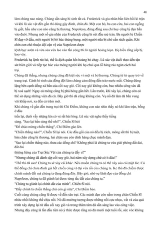 48

làm chúng nao núng. Chúng sẵn sàng hi sinh tất cả. Frederick và gia nhân bắn liên hồi kì trận
và khi lũ súc vật đến gần thì dùng gậy đánh, chân đá. Một con bò, ba con cừu, hai con ngỗng
bị giết, hầu như con nào cũng bị thương. Napoleon, đứng đằng sau chỉ huy cũng bị đạn bắn
vào đuôi. Nhưng một số gia nhân của Frederick cũng bị sứt đầu mẻ trán. Ba người bị Chiến
Sĩ đạp vỡ đầu, một người bị bò húc thủng bụng, một người nữa bị chó cắn rách quần. Khi
chín con chó thuộc đội cận vệ của Napoleon được
lệnh bọc sườn và vừa sủa vừa lao vào tấn công thì lũ người hoảng loạn. Họ hiểu rằng sắp bị
bao vây.
Frederick hạ lệnh rút lui, thế là địch quân hốt hoảng bỏ chạy. Lũ súc vật đuổi theo đến tận
sát biên giới và tiếp tục húc vào mông người khi họ chui qua lỗ hàng rào ngăn cách hai
trại.
Chúng đã thắng, nhưng chúng cũng đã kiệt sức vì mệt và bị thương. Chúng từ từ quay trở về
trang trại. Cảnh hi sinh của đồng đội làm chúng cảm động đến trào nước mắt. Chúng đứng
lặng bên cạnh đống xà bần của cối xay gió. Cối xay gió không còn, bao nhiêu công sức đã
bị xoá sạch! Ngay cả móng cũng bị phá hỏng gần hết. Lần trước, khi xây lại, chúng còn có
thể sử dụng những viên đá cũ. Bây giờ thì đá cũng không còn. Vụ nổ đã làm đá bắn vung
vãi khắp nơi, xa đến cả trăm mét.
Khi chúng về gần đến trang trại thì Chỉ Điểm, không con nào nhìn thấy nó khi lâm trận, bỗng
ở đâu
tiến lại, đuôi vẫy nhặng lên có vẻ rất hài lòng. Lũ súc vật nghe thấy tiếng
súng. "Sao lại bắn súng thế nhỉ?", Chiến Sĩ hỏi
"Để chào mừng chiến thắng", Chỉ Điểm gào lên.
"Chiến thắng nào?", Chiến Sĩ lại nói. Các đầu gối của nó đều bị rách, móng sắt thì bị tuột,
bàn chân cũng bị thương, hai chân sau còn dính hàng chục mảnh đạn.
"Sao lại chiến thắng nào, thưa các đồng chí? Không phải là chúng ta vừa giải phóng đất đai,
đất đai
thiêng liêng của Trại Súc Vật của chúng ta đấy ư?"
"Nhưng chúng đã đánh sập cối xay gió, hai năm xây dựng chứ có ít đâu!"
"Thế thì đã sao? Chúng ta sẽ xây cái khác. Nếu muốn chúng ta có thể xây sáu cái một lúc. Có
thể đồng chí chưa đánh giá hết chiến công vĩ đại vừa rồi của chúng ta. Kẻ thù đã chiếm được
chính mảnh đất mà chúng ta đang đứng đây. Bây giờ, nhờ sự lãnh đạo của đồng chí
Napoleon, chúng ta đã giành lại được từng tấc đất của chúng ta."
"Chúng ta giành lại chính đất của mình", Chiến Sĩ nói.
"Đấy chính là chiến thắng chứ còn gì nữa", Chỉ Điểm bảo.
Cuối cùng chúng cũng lê được về đến sân trại. Các mảnh đạn còn nằm trong chân Chiến Sĩ
nhức nhối không thể chịu nổi. Nó đã mường tượng được những nỗi cực nhọc, vất vả của quá
trình xây dựng lại từ đầu cối xay gió và trong thâm tâm đã sẵn sàng lao vào công việc.
Nhưng đây cũng là lần đầu tiên nó ý thức được rằng nó đã mười một tuổi rồi, sức vóc không

 