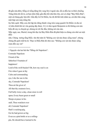 50

đã gần nửa đêm, bỗng có tiếng động lớn vang lên ở ngoài sân, tất cả đều lao ra khỏi chuồng.
Trăng hôm đó rất tỏ, cả bọn nhìn thấy gần đầu hồi nhà kho lớn, nơi có chép "Bảy Điều Răn",
một cái thang gãy làm đôi. Gần đấy là Chỉ Điểm, lúc đó đã bất tỉnh nhân sự, cái đèn bão cùng
một hộp sơn màu trắng lăn
lóc bên cạnh. Mấy con chó lập tức đứng thành vòng tròn xung quanh Chỉ Điểm và dìu nó
về nhà chính khi nó vừa gượng dậy được. Có vẻ như ngoài Benjamin ra thì không con nào
hiểu đã xảy ra chuyện gì, nhưng nó chỉ lắc đầu, không nói câu nào.
Mấy ngày sau, Muriel, trong khi đọc lại Bảy Điều Răn đã phát hiện ra chúng còn nhớ sai một
điều
nữa. Chúng tưởng rằng Điều răn thứ năm là "Không con vật nào được uống rượu", nhưng
chúng đã quên mất ba từ. Thực ra Điều Răn đó như sau: "Không con vật nào được uống
rượu đến say xỉn"
-------------------------------1 Nguyên văn hai bài thơ "Đồng chí Napoleon":
Comrade Napoleon
Friend of the
fatherless! Fountain of
happiness!
Lord of the swill-bucket! Oh, how my soul is on
Fire when I gaze at thy
Calm and commanding
eye, Like the sun in the
sky, Comrade Napoleon!
Thou art the giver of
All that thy creatures love,
Full belly twice a day, clean straw to roll
upon; Every beast great or small
Sleeps at peace in his
stall, Thou watchest over
all, Comrade Napoleon!
Had I a sucking-pig,
Ere he had grown as big
Even as a pint bottle or as a rollingpin, He should have learned to be

 