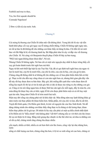 51

Faithful and true to thee,
Yes, his first squeak should be
Comrade Napoleon!
2 Đơn vị tiền tệ của nước Anh.
Chương 9

Cái móng bị thương của Chiến Sĩ chữa mãi vẫn không khỏi. Trong khi đó lũ súc vật tiến
hành khôi phục cối xay gió ngay sau lễ mừng chiến thắng. Chiến Sĩ không nghỉ ngày nào,
nó rất tự hào là đã không để cho những con khác thấy nó đang bị đau. Chỉ đến tối nó mới
bảo với Bà Mập là bị vết thương hành hạ. Bà Mập phải nhai lá cây và đắp vào vết thương
cho Chiến Sĩ. Nó cùng với Benjamin thuyết phục Chiến Sĩ hãy tự bảo trọng.
"Phổi loài ngựa không được khoẻ đâu", Nó nói.
Nhưng Chiến Sĩ không nghe. Nó bảo chỉ có một ước nguyện duy nhất là được trông thấy cối
xay gió hoàn thành trước khi nghỉ hưu mà thôi.
Ngay từ khi mới thiết lập luật lệ của Trại Súc Vật, đã có qui định tuổi nghỉ hưu của ngựa và
lợn là mười hai, của bò là mười bốn, của chó là chín, của cừu là bảy, còn của gà là năm.
Chúng cũng đã thống nhất là sẽ không để cho những con về hưu phải thiếu thốn bất cứ thứ
gì. Thực ra thì cho đến nay cũng chưa có con nào nghỉ hưu cả, nhưng thời gian gần đây vấn
đề này rất hay được đem ra bàn thảo. Bây giờ, khi miếng đất cạnh khu vườn được đem đi
trồng lúa mạch rồi thì lại có tin là một góc bãi cỏ dài sẽ được rào riêng ra cho những con già
cả. Cũng có tin nói rằng ngựa hưu sẽ được lĩnh hai cân ngũ cốc mỗi ngày, đấy là mùa hè, còn
mùa đông thì được bảy cân cỏ khô, ngày lễ thì còn được phát thêm một củ cà rốt hay một
quả táo nữa. Sang năm Chiến Sĩ sẽ tròn mười hai tuổi.
Hiện nay đời sống của chúng phải nói là khá chật vật. Mùa đông năm nay lạnh không khác gì
năm trước mà thực phẩm thì khan hiếm hơn. Khẩu phần, trừ của chó và lợn, đều bị cắt bớt.
Tuyệt đối bình quân, Chỉ Điểm giải thích, là trái với nguyên tắc của Súc Sinh Kinh. Nó dễ
dàng chứng minh cho những con khác thấy rằng thực ra là chúng có đủ lương thực, khan
hiếm thực phẩm chỉ là giả tạo. Dĩ nhiên là lúc này cần phải có một sự điều chỉnh nhất định
(Chỉ Điểm nói là "điều chỉnh" chứ không phải "cắt bớt") nhưng nếu so với thời còn lão Jones
thì sự cải thiện là rõ ràng. Bằng một giọng đọc nhanh và the thé chói tai, nó đưa ra những con
số rất cụ thể, chứng minh rằng chúng thu được nhiều
yến mạch, nhiều cỏ khô, nhiều củ cải hơn thời còn lão Jones, công việc lại nhẹ nhàng hơn,
nước
uống có chất lượng cao hơn, chúng sống lâu hơn, tỉ lệ trẻ sơ sinh sống sót cao hơn, chúng có

 
