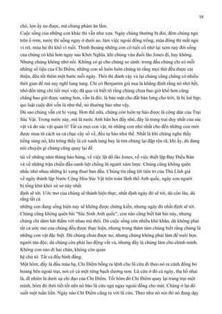 59

chó, lợn ấy no được, mà chúng phàm ăn lắm.
Cuộc sống của những con khác thì vẫn như xưa. Ngày chúng thường bị đói, đêm chúng ngủ
trên ổ rơm, nước thì uống ngay ở dưới ao, làm việc ngoài đồng trống, mùa đông thì mất ngủ
vì rét, mùa hè thì khổ vì ruồi. Thỉnh thoảng những con có tuổi cố nhớ lại xem nay đời sống
của chúng có khá hơn ngay sau Khởi Nghĩa, khi chúng vừa đuổi lão Jones đi, hay không.
Nhưng chúng không nhớ nổi. Không có gì cho chúng so sánh: trong đầu chúng chỉ có mỗi
những số liệu của Chỉ Điểm, những con số luôn luôn chứng tỏ rằng mọi thứ đều được cải
thiện, đều tốt thêm một bước mỗi ngày. Thôi thì đành vậy vả lại chúng cũng chẳng có nhiều
thời gian để mà suy nghĩ lung tung. Chỉ có Benjamin già nua là khẳng định rằng nó nhớ hết,
nhớ đến từng chi tiết mọi việc đã qua và biết rõ rằng chúng chưa bao giờ khổ hơn cũng
chẳng bao giờ được sướng hơn, vẫn là đói, là bán mặt cho đất bán lưng cho trời, là bị loè bịp;
qui luật cuộc đời vốn là như thế, nó thường bảo như vậy.
Dù sao chúng vẫn cứ hi vọng. Hơn thế nữa, chúng còn luôn tự hào được là công dân của Trại
Súc Vật. Trong nước này, mà là nước Anh hẳn hoi đấy nhé, đây là trang trại duy nhất của súc
vật và do súc vật quản lí! Tất cả mọi con vật, từ những con nhỏ nhất cho đến những con mới
được mua từ cách xa cả chục cây số về, đều tự hào như thế. Nhất là khi chúng nghe thấy
tiếng súng nổ, khi trông thấy lá cờ xanh tung bay là tim chúng lại đập rộn rã, khi ấy, dù đang
nói chuyện gì chúng cũng quay lại đề
tài về những năm tháng hào hùng, về việc lật đổ lão Jones, về việc thiết lập Bảy Điều Răn
và về những trận chiến đấu oanh liệt chống lũ người xâm lược. Chúng cũng không quên
nhắc nhở nhau những kì vọng thuở ban đầu. Chúng tin rằng lời tiên tri của Thủ Lĩnh già
về ngày thành lập Nước Cộng Hòa Súc Vật trên toàn lãnh thổ Anh quốc, ngày con người
bị tống khứ khỏi sứ sở này nhất
định sẽ tới. Ước mơ của chúng sẽ thành hiện thực, nhất định ngày đó sẽ tới, dù còn lâu, dù
rằng tất cả
những con đang sống hiện nay sẽ không được chứng kiến, nhưng ngày đó nhất định sẽ tới.
Chúng cũng không quên bài "Súc Sinh Anh quốc", con nào cũng biết hát bài này, nhưng
chúng chỉ dám hát thầm với nhau mà thôi. Dù cuộc sống còn nhiều khó khăn, dù không phải
tất cả ước mơ của chúng đều được thực hiện, nhưng trong thâm tâm chúng biết rằng chúng là
những con vật đặc biệt. Dù chúng chưa được no, nhưng chúng không phải làm để nuôi bọn
người tàn độc; dù chúng còn phải lao động vất vả, nhưng đấy là chúng làm cho chính mình.
Không con nào đi hai chân, không còn quan
hệ chủ tớ. Tất cả đều bình đẳng.
Một hôm, đấy là đầu mùa hạ, Chỉ Điểm bỗng ra lệnh cho lũ cừu đi theo nó ra cánh đồng bỏ
hoang bên ngoài trại, nơi có cả một rừng bạch dương non. Lũ cừu ở đó cả ngày, tha hồ nhai
lá, dĩ nhiên là dưới sự chỉ đạo của Chỉ Điểm. Tối hôm đó Chỉ Điểm quay lại trang trại một
mình, hôm đó thời tiết tốt nên nó bảo lũ cừu ngủ ngay ngoài đồng cho mát. Chúng ở lại đó
suốt một tuần liền. Ngày nào Chỉ Điểm cũng ra với lũ cừu. Theo như nó nói thì nó đang dạy

 