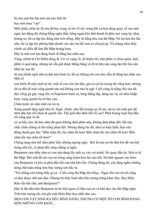 60

lũ cừu một bài hát mới mà yên tĩnh thì
học mới mau "vào".
Một chiều, hôm ấy lũ cừu đã học xong và trở về rồi, trong khi cả bọn đang quay về sau một
ngày lao động thì chúng bỗng nghe thấy tiếng ngựa kêu thất thanh từ phía trại vọng lại. Quá
hỏang sợ, tất cả lập tức đứng như trời trồng. Đấy là tiếng kêu của Bà Mập. Nó lại kêu lên lần
nữa, tất cả lập tức phóng thật nhanh vào sân trại để xem có chuyện gì. Và chúng nhìn thấy
chính cái điều đã làm Bà Mập hoảng loạn.
Đấy là một con lợn đang bước đi bằng hai chân sau.
Vâng, chính là Chỉ Điểm đang đi. Có vẻ vụng về, dĩ nhiên rồi, một phần vì chưa quen, một
phần vì quá nặng, nhưng nó vẫn giữ được thăng bằng và đi từ bên này sang tận bên kia sân.
Một lúc sau thì
từ cửa chính ngôi nhà cả đàn lợn bước ra, tất cả, không trừ con nào, đều đi bằng hai chân sau.
Một số
con bước đi một cách tự tin, một số con còn lảo đảo, giá có cái ba toong thì vững hơn, nhưng
tất cả đều đi một vòng quanh sân mà không con nào bị ngã. Cuối cùng là tiếng chó sủa dữ
dội, tiếng gà gáy vang rền và Napoleon bước ra, lưng thẳng tắp, dáng oai vệ, nó nhìn khắp
lượt, xung quanh tíu tít bày cừu.
Chân trước nó cầm một cái roi to.
Xung quanh lặng ngắt như tờ. Ngạc nhiên pha lẫn hoảng sợ, lũ súc vật tụ vào một góc để
nhìn đàn lợn nối nhau đi quanh sân. Thế giới đảo điên hết rồi sao? Phút hoảng loạn ban đầu
rồi cũng qua và dù
có sợ bầy chó, dù bao năm đã quen không dám phàn nàn, không dám phản đối, lần này
chắc chắn chúng sẽ lên tiếng phản đối. Nhưng đúng lúc đó, như có hiệu lệnh, bọn cừu
đồng thanh gào lên: "Bốn chân tốt, hai chân tốt hơn! Bốn chân tốt, hai chân tốt hơn! Bốn
chân tốt, hai chân tốt hơn!"
Chúng tụng như thế năm phút liền, không ngưng nghỉ. Khi lũ cừu im thì đàn lợn đã vào hết
trong nhà rồi, có phản đối cũng chẳng ai nghe.
Benjamin cảm thấy như có con nào đang lấy mũi cọ vào vai mình. Nó quay đầu lại. Hoá ra là
Bà Mập. Đôi mắt đã mờ của nó trông càng buồn hơn lúc nào hết. Nó khẽ ngoạm vào bờm
của Benjamin và kéo ra phía đầu hồi của nhà kho lớn. Chúng đứng đó, yên lặng ngắm những
dòng chữ màu trắng trên bức tường sơn hắc ín.
"Tôi chẳng còn trông thấy gì cả - Cuối cùng Bà Mập lên tiếng - Ngay khi còn trẻ tôi cũng
có đọc được chữ nào đâu. Nhưng tôi thấy hình như bức tường trông khác lắm. Bảy Điều
Răn vẫn thế chứ, anh Benjamin?"
Đây là lần đầu tiên Benjamin từ bỏ thói quen cố hữu của nó và khẽ đọc cho Bà Mập nghe.
Trên bức tường chỉ còn ghi một Điều Răn duy nhất như sau:
MỌI CON VẬT SINH RA ĐỀU BÌNH ĐẲNG, NHƯNG CÓ MỘT SỐ CON BÌNH ĐẲNG
HƠN NHỮNG CON KHÁC.

 