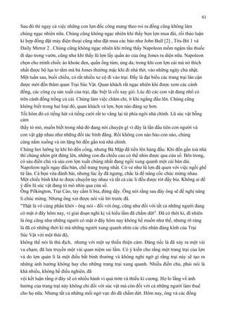 61

Sau đó thì ngay cả việc những con lợn đốc công mang theo roi ra đồng cũng không làm
chúng ngạc nhiên nữa. Chúng cũng không ngạc nhiên khi thấy bọn lợn mua đài, rồi thảo luận
kí hợp đồng đặt máy điện thoại cũng như đặt mua các báo như John Bull [2] , Tits-Bit 1 và
Daily Mirror 2 . Chúng cũng không ngạc nhiên khi trông thấy Napoleon mồm ngậm tẩu thuốc
đi dạo trong vườn, cũng như khi thấy lũ lợn lấy quần áo của ông Jones ra diện nữa. Napoleon
chọn cho mình chiếc áo khoác đen, quần ống túm, ủng da; trong khi con lợn cái mà nó thích
nhất được bộ lụa tơ tằm mà bà Jones thường mặc khi đi nhà thờ, vào những ngày chủ nhật.
Một tuần sau, buổi chiều, có rất nhiều xe cộ đi vào trại. Đấy là đại biểu các trang trại lân cận
được mời đến thăm quan Trại Súc Vật. Quan khách rất ngạc nhiên khi được xem các cánh
đồng, các công cụ sản xuất của trại, đặc biệt là cối xay gió. Lúc đó các con vật đang nhổ cỏ
trên cánh đồng trồng củ cải. Chúng làm việc chăm chỉ, ít khi ngẩng đầu lên. Chúng cũng
không biết trong hai loại đó, quan khách và lợn, bọn nào đáng sợ hơn.
Tối hôm đó có tiếng hát và tiếng cười rất to vẳng lại từ phía ngôi nhà chính. Lũ súc vật bỗng
cảm
thấy tò mò, muốn biết trong nhà đó đang nói chuyện gì vì đây là lần đầu tiên con người và
con vật gặp nhau như những đối tác bình đẳng. Rồi không con nào bảo con nào, chúng
cùng nằm xuống và im lặng bò đến gần toà nhà chính.
Chúng hơi lưỡng lự khi bò đến cổng, nhưng Bà Mập đã tiến lên hàng đầu. Khi đến gần toà nhà
thì chúng nhón gót đứng lên, những con đủ chiều cao có thể nhìn được qua cửa sổ. Bên trong,
có sáu điền chủ và sáu con lợn xuất chúng nhất đang ngồi xung quanh một cái bàn dài.
Napoleon ngồi ngay đầu bàn, chỗ trang trọng nhất. Có vẻ như lũ lợn đã quen với việc ngồi ghế
từ lâu. Cả bọn vừa đánh bài, nhưng lúc ấy đã ngưng, chắc là để nâng cốc chúc mừng nhau.
Một chiếc bình khá to được chuyền tay nhau và tất cả các li đều được rót đầy bia. Không ai để
ý đến lũ súc vật đang tò mò nhìn qua cửa sổ.
Ông Pilkington, Trại Cáo, tay cầm li bia, đứng dậy. Ông nói rằng sau đây ông sẽ đề nghị nâng
li chúc mừng. Nhưng ông xin được nói vài lời trước đã.
"Thật là vô cùng phấn khởi - ông nói - đối với ông, cũng như đối với tất cả những người đang
có mặt ở đây hôm nay, vì giai đoạn nghi kị và hiểu lầm đã chấm dứt". Đã có thời kì, dĩ nhiên
là ông cũng như những người có mặt ở đây hôm nay không hề muốn như thế, nhưng rõ ràng
là đã có những thời kì mà những người xung quanh nhìn các chủ nhân đáng kính của Trại
Súc Vật với một thái độ,
không thể nói là thù địch, nhưng với một sự thiếu thiện cảm. Đáng tiếc là đã xảy ra một vài
va chạm, đã lưu truyền một vài quan niệm sai lầm. Có ý kiến cho rằng một trang trại của lợn
và do lợn quản lí là một điều bất bình thường và không nghi ngờ gì rằng trại này sẽ tạo ra
những ảnh hưởng không hay cho những trang trại xung quanh. Nhiều điền chủ, phải nói là
khá nhiều, không hề điều nghiên, đã
vội kết luận rằng ở đây sẽ có nhiều hành vi quá trớn và thiếu kỉ cương. Họ lo lắng về ảnh
hưởng của trang trại này không chỉ đối với súc vật mà còn đối với cả những người làm thuê
cho họ nữa. Nhưng tất cả những mối ngờ vực đó đã chấm dứt. Hôm nay, ông và các đồng

 