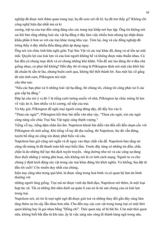 62

nghiệp đã được mời thăm quan trang trại, họ đã xem xét rất kĩ, họ đã tìm thấy gì? Không chỉ
công nghệ hiện đại nhất mà cả kỉ
cương, trật tự của trại đều xứng đáng cho các trang trại khắp nơi học tập. Ông tin không nói
sai khi bảo rằng những loài súc vật hạ đẳng ở đây làm việc nhiều hơn nhưng lại nhận được
khẩu phần ít hơn so với các trại khác trong khu vực. Tóm lại, ông và các đồng nghiệp đã
trông thấy ở đây nhiều điều đáng phải áp dụng ngay.
Ông nói xin chúc tình hữu nghị giữa Trại Súc Vật và các trại khác đã, đang và sẽ tồn tại mãi
mãi. Quyền lợi của loài lợn và của loài người không hề và không được mâu thuẫn nhau. Cả
hai đều có chung mục đích và có chung những khó khăn. Vấn đề sức lao động thì ở đâu chả
giống nhau, có phải thế không? Đến đây thì rõ ràng là Pilkington định nói một câu khôi hài
đã chuẩn bị sẵn từ lâu, nhưng buồn cười qua, không thể thốt thành lời. Sau một lúc cố gắng
đè nén tình cảm, Pilkington nói một
câu như sau:
"Nếu các bạn phải xử lí những loài vật hạ đẳng, thì chúng tôi, chúng tôi cũng phải xử lí các
giai cấp hạ đẳng."
Đáp lại câu nói ý vị đó 3 là tiếng cười tưởng muốn vỡ nhà, Pilkington lại chúc mừng lũ lợn
về việc ăn ít, làm nhiều và kỉ cương, nề nếp của trại.
Và bây giờ, Pilkington đề nghị mọi người cùng đứng dậy, đổ đầy bia vào li.
"Thưa các ngài!", Pilkington kết thúc bài diễn văn như vậy, "Thưa các ngài, xin các ngài
cùng nâng cốc chúc Trại Súc Vật ngày càng thịnh vượng."
Tiếng vỗ tay, tiếng dậm chân ầm ầm. Napoleon khoái bài diễn văn đến nỗi đến chạm cốc với
Pilkington rồi mới uống. Khi tiếng vỗ tay đã dịu xuống, thì Napoleon, lúc đó vẫn đứng,
tuyên bố rằng nó cũng xin được phát biểu vài câu.
Napoleon bao giờ cũng nói ngắn và đi ngay vào thực chất vấn đề. Napoleon bảo rằng nó
cũng rất mừng là đã thanh toán hết mọi hiểu lầm. Trước đây từng có những tin đồn, chắc
chắn là do những thế lực thù địch tuyên truyền, rằng dường như nó và các cộng sự đang
theo đuổi những ý tưởng phá hoại, nếu không nói là có tính cách mạng. Người ta vu cho
chúng ý định kích động súc vật trong các trại khác đứng lên khởi nghĩa. Vu khống, bịa đặt từ
đầu tới cuối! Ước muốn duy nhất của chúng,
hiện nay cũng như trong quá khứ, là được sống trong hoà bình và có quan hệ làm ăn bình
thường với
những người láng giềng. Trại mà nó được vinh dự lãnh đạo, Napoleon nói thêm, là một loại
hợp tác xã. Tất cả những thứ nằm dưới sự quản lí của nó là tài sản chung của cả loài lợn
trong trại.
Napoleon nói, nó tin là mọi nghi ngờ đã được giải toả và những thay đổi gần đây càng làm
tăng thêm sự tin cậy lẫn nhau hơn nữa. Cho đến nay các con vật trong trang trại có một thói
quen không hay là gọi nhau bằng "Đồng chí". Thói quen này sẽ bị bãi bỏ. Còn một thói quen
nữa, không biết bắt đầu từ khi nào, ấy là việc sáng nào cũng đi thành hàng ngũ trong sân,

 