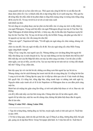 63

xung quanh một cái sọ heo cắm trên cọc. Thói quen này cũng bị bãi bỏ và cái đầu heo đã
được đem chôn rồi. Các vị khách chắc đã có dịp trông thấy lá cờ xanh tung bay. Nếu quả họ
đã trông thấy thì chắc chắn là họ phải nhận ra rằng biểu tượng sừng và móng màu trắng cũng
đã bị xóa bỏ rồi. Từ nay trở đi lá cờ sẽ chỉ có một màu xanh
tinh khiết mà thôi.
Nó nói rằng nó xin phép được sửa lại chút xíu bài diễn văn vô cùng súc tích và đầy thiện ý
của ngài Pilkington. Trong suốt bài diễn văn ngài Pilkington đã gọi trại này là Trại Súc Vật.
Ngài Pilkington dĩ nhiên không thể biết, vì hôm nay, đây là lần đầu tiên Napoleon tuyên bố
hủy bỏ tên Trại Súc Vật. Từ nay trở đi trại sẽ lấy tên là Điền Trang, cần phải gọi như thế vì
từ nguyên uỷ trại này vốn vẫn mang tên như thế.
"Thưa các ngài!", Napoleon kết luận, "Tôi đề nghị các ngài nâng cốc chúc mừng, nhưng với
một
chút xíu sửa đổi. Xin các ngài rót đầy cốc đi đã. Xin các ngài nâng cốc chúc Điền Trang
ngày càng thịnh vượng!"
Tiếng vỗ tay vang lên, mọi người cạn cốc. Nhưng những con vật đang đứng bên ngoài thì
thấy như đang xảy ra một chuyện kì lạ. Tại sao mặt những con heo lại thành như thế kia nhỉ?
Đôi mắt đục mờ của Bà Mập hết nhìn con này lại nhìn sang con khác. Con thì cằm có đến
năm ngấn, con lại có bốn, con thì có ba. Tại sao mọi thứ lại trở nên mờ ảo và thay đổi nhanh
thế nhỉ? Tiếng vỗ tay chấm dứt,
bàn tiệc quay lại với ván bài bỏ dở, những con đứng xem bên ngoài lục tục bò trở ra.
Nhưng chúng vừa bò cách khoảng hai mươi mét thì tất cả cùng dừng lại. Có tiếng hò hét ầm
ĩ vọng ra từ toà nhà. Chúng lập tức quay lại và tiếp tục nhìn qua cửa sổ. Cuộc tranh cãi đang
hồi quyết liệt. Có tiếng hét, tiếng đập bàn, tiếng tranh luận và những ánh mắt nghi kị.
Nguyên nhân cuộc tranh cãi có lẽ là do Napoleon và Pilkington đưa ra con đầm pích cùng
một lúc.
Mười hai cái miệng tức giận cùng lên tiếng, có trời mới phân biệt được ai với ai. Bọn súc vật
không
còn để ý đến mặt mấy con lợn bên trong nữa. Chúng nhìn lợn rồi lại nhìn người, nhìn
người rồi lại nhìn lợn, một lúc sau thì chúng chịu, không thể phân biệt được đâu là người,
đâu là lợn nữa.
Tháng 11 năm 1943 - tháng 2 năm 1944.
-------------------------------1 Tạp chí ra hàng tháng, thường đăng các bài báo, truyện ngắn, tranh có tính cách giải trí. Xuất bản
từ năm 1895.
2 Tờ báo ra hàng ngày, dành cho độc giả bình dân, ngả về Đảng Lao động, thường đăng nhiều bài giật
gân, quảng cáo do tập đòan Mirror Group Newspaper phát hành. In 3 triệu bản mỗi kì. Xuất bản từ

 