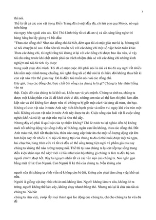 7

thì nói.
Thế là tất cả các con vật trong Điền Trang đã có mặt đầy đủ, chỉ trừ con quạ Moses, nó ngủ
trên hàng
rào ngay bên ngoài cửa sau. Khi Thủ Lĩnh thấy tất cả đã an vị và sẵn sàng lắng nghe thì
húng hắng ho lấy giọng và bắt đầu:
"Thưa các đồng chí! Như các đồng chí đã biết, đêm qua tôi có một giấc mơ kì lạ. Nhưng tôi
sẽ nói chuyện đó sau. Đầu tiên tôi muốn nói với các đồng chí một số việc hoàn toàn khác.
Thưa các đồng chí, tôi nghĩ rằng tôi không ở lại với các đồng chí được bao lâu nữa, vì vậy
tôi cho rằng trước khi chết mình phải có trách nhiệm chia sẻ với các đồng chí những kinh
nghiệm mà tôi đã tích lũy được
trong suốt cuộc đời mình. Tôi đã có một cuộc đời phải nói là dài và tôi đã suy nghĩ rất nhiều
khi nằm một mình trong chuồng, tôi nghĩ rằng tôi có thể nói là tôi hiểu đời không thua bất kì
con vật nào trên thế gian này. Đó là điều tôi muốn nói với các đồng chí.
Bây giờ, thưa các đồng chí, thực chất đời sống của chúng ta là gì? Chúng ta hãy nhìn thẳng
vào sự
thật. Cuộc đời của chúng ta là khổ sai, khốn nạn và yểu mệnh. Chúng ta sinh ra, chúng ta
được một khẩu phần vừa đủ để khỏi chết vì đói, những con nào có thể làm thì phải làm đến
kiệt sức và khi không làm được nữa thì chúng ta bị giết một cách vô cùng dã man, tàn bạo.
Không có con vật nào ở nước Anh này biết đến hạnh phúc và niềm vui ngay khi vừa tròn một
tuổi. Không có con vật nào ở nước Anh này được tự do. Cuộc sống của loài vật là cuộc sống
nghèo khổ và nô lệ: sự thật trần trụi là như thế đấy.
Nhưng đấy có phải là qui luật của tự nhiên không? Chả lẽ nước ta lại nghèo đến độ không
nuôi nổi những động vật sống ở đây ư? Không, ngàn vạn lần không, thưa các đống chí. Đất
Anh màu mỡ, thời tiết thuận hòa, thừa sức cung cấp thức ăn cho một số lượng động vật lớn
hơn hiện nay rất nhiều. Chỉ nội cái trang trại của chúng ta đã có thể nuôi được một tá ngựa,
hai chục bò, hàng trăm cừu và tất cả đều có thể sống trong tiện nghi và phẩm giá mà nay
chúng ta không thể nào tưởng tượng nổi. Thế thì tại sao chúng ta lại cứ tiếp tục sống trong
điều kiện khốn nạn thế này? Bởi vì hầu như toàn bộ những gì chúng ta làm ra đều bị con
người chiếm đoạt hết. Đấy là nguyên nhân tất cả các vấn nạn của chúng ta. Nói ngắn gọn
bằng một từ là: Con Người. Con Người là kẻ thù của chúng ta. Nếu không còn
người nữa thì chúng ta vĩnh viễn sẽ không còn bị đói, không còn phải làm công việc khổ sai
nữa.
Người là giống vật duy nhất chỉ ăn mà không làm. Người không làm ra sữa, không đẻ ra
trứng, người không thể kéo cày, không chạy nhanh bằng thỏ. Nhưng nó lại là chủ của tất cả
chúng ta. Nó bắt
chúng ta làm việc, cướp lấy mọi thành quả lao động của chúng ta, chỉ cho chúng ta ăn vừa đủ
để

 