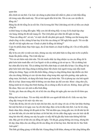 9

quan tâm
đến chính nó mà thôi. Các loài vật chúng ta phải đoàn kết nhất trí, phải có tinh thần đồng
chí trong cuộc đấu tranh này. Tất cả loài người đều là kẻ thù. Tất cả các con vật đều là
đồng chí."
Đúng lúc đó thì tiếng ồn ào nổi lên. Chả là trong khi Thủ Lĩnh đang nói thì có bốn con chuột
cống bò
ra khỏi hang và cũng đến nghe. Mấy con chó đã trông thấy và may là lũ chuột kịp chạy
vào hang, không thì đã mất mạng rồi. Thủ Lĩnh phải giơ chân lên đề nghị im lặng.
"Thưa các đồng chí", nó nói, "có một vấn đề cần phải giải quyết. Những con thú hoang như
chuột cống và thỏ, chúng là bạn hay là kẻ thù của chúng ta? Đề nghị biểu quyết. Tôi xin đặt
vấn đề với hội nghị như sau: Chuột có phải là đồng chí không?"
Cuộc bỏ phiếu được thực hiện ngay, đa số tán thành coi chuột là đồng chí. Chỉ có bốn phiếu
chống,
đấy là ba con chó và một con mèo, nhưng sau này mới phát hiện ra rằng mèo ta bỏ cả phiếu
thuận lẫn phiếu chống. Thủ Lĩnh tiếp tục:
"Tôi xin nói thêm một chút nữa. Tôi chỉ muốn nhắc lại rằng nhiệm vụ của các đồng chí là
phải luôn luôn tranh đấu với Con Người và tất cả những gì do nó tạo ra. Tất cả những loài
hai chân đều là kẻ thù. Tất cả những loài bốn chân hoặc có cánh đều là bạn. Các đồng chí lại
phải luôn luôn nhớ rằng chúng ta không được bắt chước loài người trong cuộc đấu tranh
chống lại chúng. Ngay cả khi đã chiến thắng, chúng ta cũng không được tập nhiễm các thói
xấu của chúng. Không có con vật nào được sống trong nhà, ngủ trên giường, mặc quần áo,
uống rượu, hút thuốc, sử dụng tiền hoặc tham gia buôn bán. Tất cả phong tục của loài người
đều là có hại. Quan trọng nhất là không con nào được áp chế con nào. Khoẻ cũng như yếu,
thông minh tài trí cũng như bình thường, tất cả chúng ta đều là anh em. Không được giết hại
lẫn nhau. Mọi con vật sinh ra đều bình đẳng.
Và bây giờ, thưa các đồng chí, tôi sẽ kể cho các đồng chí nghe giấc mơ của tôi tối hôm qua.
Tôi
không thể mô tả được. Tôi mơ thấy trái đất khi con người đã biến đi rồi. Giấc mơ này làm
sống dậy trong trí tôi một việc như sau:
"Cách đây đã lâu, khi tôi còn là một chú lợn nhỏ, mẹ tôi cùng với các cô bác lợn khác thường
hát một bài hát có từ ngày xưa: họ chỉ nhớ nhạc điệu và ba từ đầu tiên thôi. Lúc bé tôi cũng
thuộc nhạc điệu, nhưng tôi đã quên từ lâu. Thế mà đêm qua, trong giấc mơ, tôi đã nhớ lại tất
cả, hơn thế nữa, tôi còn nhớ lại được cả lời bài hát, tôi tin chắc rằng ngày xưa các loài vật đã
từng hát như thế, nhưng sau này họ quên và mấy thế hệ gần đây hoàn toàn không biết hát
nữa. Bây giờ tôi sẽ hát cho các đồng chí nghe. Tôi đã già, giọng không còn trong, nhưng khi
tôi dạy nhạc điệu cho các đồng chí thì các đồng chí sẽ hát hay hơn. Bài hát tên là: Súc Sinh
Anh quốc".
Thủ lĩnh già hắng giọng và bắt đầu hát. Giọng đúng là đã khàn, nhưng nó hát cũng không đến

 