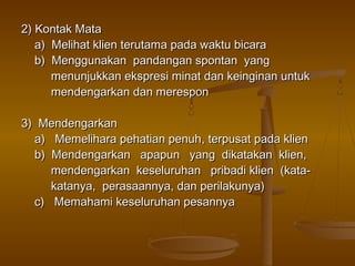 2) Kontak Mata
   a) Melihat klien terutama pada waktu bicara
   b) Menggunakan pandangan spontan yang
      menunjukkan ekspresi minat dan keinginan untuk
      mendengarkan dan merespon

3) Mendengarkan
  a) Memelihara pehatian penuh, terpusat pada klien
  b) Mendengarkan apapun yang dikatakan klien,
     mendengarkan keseluruhan pribadi klien (kata-
     katanya, perasaannya, dan perilakunya)
  c) Memahami keseluruhan pesannya
 