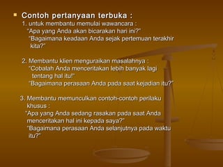    Contoh p ertanyaan terbuka :
    1. untuk membantu memulai wawancara :
      “Apa yang Anda akan bicarakan hari ini?”
       “Bagaimana keadaan Anda sejak pertemuan terakhir
        kita?”

    2. Membantu klien menguraikan masalahnya :
       “Cobalah Anda menceritakan lebih banyak lagi
        tentang hal itu!“
       “Bagaimana perasaan Anda pada saat kejadian itu?”

    3. Membantu memunculkan contoh-contoh perilaku
       khusus :
      “Apa yang Anda sedang rasakan pada saat Anda
       menceritakan hal ini kepada saya?”
       “Bagaimana perasaan Anda selanjutnya pada waktu
        itu?”
 