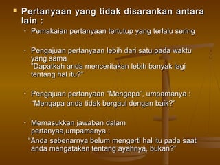    Pertanyaan yang tidak disarankan antara
    lain :
    •   Pemakaian pertanyaan tertutup yang terlalu sering

    •   Pengajuan pertanyaan lebih dari satu pada waktu
        yang sama
        ”Dapatkah anda menceritakan lebih banyak lagi
        tentang hal itu?”

    •   Pengajuan pertanyaan “Mengapa”, umpamanya :
        “Mengapa anda tidak bergaul dengan baik?”

    •    Memasukkan jawaban dalam
         pertanyaa,umpamanya :
        “Anda sebenarnya belum mengerti hal itu pada saat
         anda mengatakan tentang ayahnya, bukan?”
 