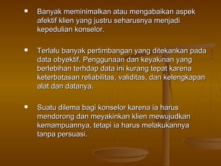   Banyak meminimalkan atau mengabaikan aspek
    afektif klien yang justru seharusnya menjadi
    kepedulian konselor.

   Terlalu banyak pertimbangan yang ditekankan pada
    data obyektif. Penggunaan dan keyakinan yang
    berlebihan terhdap data ini kurang tepat karena
    keterbatasan reliabilitas, validitas, dan kelengkapan
    alat dan datanya.

   Suatu dilema bagi konselor karena ia harus
    mendorong dan meyakinkan klien mewujudkan
    kemampuannya, tetapi ia harus melakukannya
    tanpa persuasi.
 