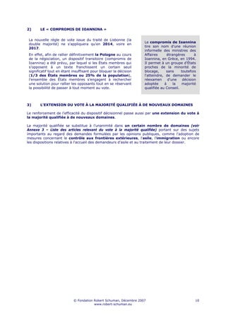 2)      LE « COMPROMIS DE IOANNINA »


 La nouvelle règle de vote issue du traité de Lisbonne (la
                                                                    Le compromis de Ioannina
 double majorité) ne s'appliquera qu'en 2014, voire en
                                                                    tire son nom d'une réunion
 2017.
                                                                    informelle des ministres des
 En effet, afin de rallier définitivement la Pologne au cours       Affaires      étrangères      à
 de la négociation, un dispositif transitoire (compromis de         Ioannina, en Grèce, en 1994.
 Ioannina) a été prévu, par lequel si les États membres qui         Il permet à un groupe d'États
 s’opposent à un texte franchissent un certain seuil                proches de la minorité de
 significatif tout en étant insuffisant pour bloquer la décision    blocage,     sans     toutefois
 (1/3 des États membres ou 25% de la population),                   l'atteindre, de demander le
 l’ensemble des États membres s’engagent à rechercher               réexamen      d'une    décision
 une solution pour rallier les opposants tout en se réservant       adoptée     à     la  majorité
 la possibilité de passer à tout moment au vote.                    qualifiée au Conseil.



3)      L’EXTENSION DU VOTE À LA MAJORITÉ QUALIFIÉE À DE NOUVEAUX DOMAINES

Le renforcement de l’efficacité du dispositif décisionnel passe aussi par une extension du vote à
la majorité qualifiée à de nouveaux domaines.

La majorité qualifiée se substitue à l’unanimité dans un certain nombre de domaines (voir
Annexe 3 – Liste des articles relevant du vote à la majorité qualifiée) portant sur des sujets
importants au regard des demandes formulées par les opinions publiques, comme l'adoption de
mesures concernant le contrôle aux frontières extérieures, l'asile, l'immigration ou encore
les dispositions relatives à l'accueil des demandeurs d'asile et au traitement de leur dossier.




                            © Fondation Robert Schuman, Décembre 2007                             10
                                        www.robert-schuman.eu
 
