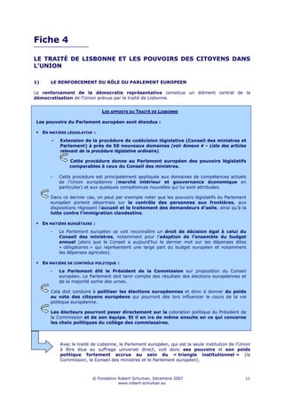 Fiche 4

LE TRAITÉ DE LISBONNE ET LES POUVOIRS DES CITOYENS DANS
L'UNION

1)      LE RENFORCEMENT DU RÔLE DU PARLEMENT EUROPEEN

Le renforcement de la démocratie représentative constitue un élément central de la
démocratisation de l’Union prévue par le traité de Lisbonne.


                                LES APPORTS DU TRAITÉ DE LISBONNE

Les pouvoirs du Parlement européen sont étendus :

     EN MATIÈRE LÉGISLATIVE :
         -   Extension de la procédure de codécision législative (Conseil des ministres et
             Parlement) à près de 50 nouveaux domaines (voir Annexe 4 – Liste des articles
             relevant de la procédure législative ordinaire).

                 Cette procédure donne au Parlement européen des pouvoirs législatifs
                 comparables à ceux du Conseil des ministres.

        -    Cette procédure est principalement appliquée aux domaines de compétences actuels
             de l’Union européenne (marché intérieur et gouvernance économique en
             particulier) et aux quelques compétences nouvelles qui lui sont attribuées.

        Dans ce dernier cas, on peut par exemple noter que les pouvoirs législatifs du Parlement
        européen portent désormais sur le contrôle des personnes aux frontières, aux
        dispositions régissant l'accueil et le traitement des demandeurs d'asile, ainsi qu’à la
        lutte contre l'immigration clandestine.

     EN MATIÈRE BUDGÉTAIRE :
        -    Le Parlement européen se voit reconnaître un droit de décision égal à celui du
             Conseil des ministres, notamment pour l’adoption de l’ensemble du budget
             annuel (alors que le Conseil a aujourd'hui le dernier mot sur les dépenses dites
             « obligatoires » qui représentent une large part du budget européen et notamment
             les dépenses agricoles).

     EN MATIÈRE DE CONTRÔLE POLITIQUE :
        -    Le Parlement élit le Président de la Commission sur proposition du Conseil
             européen. Le Parlement doit tenir compte des résultats des élections européennes et
             de la majorité sortie des urnes.

        Cela doit conduire à politiser les élections européennes et donc à donner du poids
        au vote des citoyens européens qui pourront dès lors influencer le cours de la vie
        politique européenne.

        Les électeurs pourront peser directement sur la coloration politique du Président de
        la Commission et de son équipe. Et il en ira de même ensuite en ce qui concerne
        les choix politiques du collège des commissaires.




             Avec le traité de Lisbonne, le Parlement européen, qui est la seule institution de l’Union
             à être élue au suffrage universel direct, voit donc ses pouvoirs et son poids
             politique fortement accrus au sein du « triangle institutionnel » (la
             Commission, le Conseil des ministres et le Parlement européen).



                            © Fondation Robert Schuman, Décembre 2007                               11
                                        www.robert-schuman.eu
 
