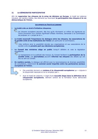 2)      LA DÉMOCRATIE PARTICIPATIVE

Afin de rapprocher les citoyens de la prise de décision en Europe, le traité de Lisbonne
introduit, de manière inédite, des éléments qui favorisent la participation des citoyens à la vie
démocratique de l’Union.


                               LES APPORTS DU TRAITÉ DE LISBONNE

     Le traité crée un droit d'initiative citoyenne.

         Les citoyens européens peuvent, dès lors qu’ils réunissent un million de signatures au
          moins provenant d’un nombre significatif d’États membres, demander à la Commission
          de proposer un « projet de loi ».

     Le traité reconnaît l'importance du dialogue entre les citoyens, les associations de
     la société civile et les institutions de l'Union (en particulier la Commission).

         Cela renforce ainsi la possibilité donnée aux organisations et aux associations de la
         société civile de prendre part aux décisions européennes.

     Le Conseil des ministres siège en public lorsqu’il délibère et vote la législation
     européenne.

         La transparence et la publicité des travaux du Conseil facilitent la participation de la
         société civile. Les journalistes peuvent informer les citoyens des débats qui ont
         lieu au sein du Conseil.

     En matière sociale, le dialogue est affirmé avec la reconnaissance de diverses possibilités
     de consultation, notamment le sommet social tripartite entre les partenaires sociaux
     européens et l'Union.


               Ces avancées donnent un contenu à la citoyenneté européenne qui « s’ajoute à
               la citoyenneté nationale et ne la remplace pas ».

               Avec le traité de Lisbonne, il s’agit d’une nouvelle étape dans la définition de la
               citoyenneté européenne, élément central de la formation d’une démocratie
               européenne.




                           © Fondation Robert Schuman, Décembre 2007                            12
                                       www.robert-schuman.eu
 
