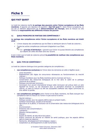 Fiche 5

QUI FAIT QUOI?

Le traité de Lisbonne clarifie le partage des pouvoirs entre l’Union européenne et les États
membres. Il apporte une réponse à la question « Qui fait quoi ? » dans l’Union européenne, ce
qui est un élément déterminant de la démocratisation de l’Europe, dans la mesure où cela
renforce la responsabilité des différents niveaux de pouvoir.


1)     QUELS PRINCIPES DE PARTAGE DES COMPÉTENCES ?

Le partage des compétences entre l’Union européenne et les États membres est établi
ainsi :
       L’Union dispose des compétences que les États lui attribuent dans le Traité de Lisbonne ;
       Toutes les autres compétences continuent d’appartenir aux États.

            Ce « principe d’attribution » garantit que l’Union ne puisse étendre ses compétences
            aux dépens de celles des États sans leur accord.

Il est à noter que le traité de Lisbonne prévoit la possibilité de restituer des compétences aux
États membres.


2)     QUEL TYPE DE COMPÉTENCE ?


Le traité de Lisbonne distingue trois grandes catégories de compétences :

       Les compétences exclusives de l’Union dans les domaines où celle-ci légifère seule :
       −   Union douanière ;
       −   Établissement des règles de concurrence nécessaires au fonctionnement du marché
           intérieur ;
       −   Politique monétaire pour les États membres dont la monnaie est l’euro ;
       −   Conservation des ressources biologiques de la mer dans le cadre de la politique
           commune de la pêche ;
       −   Politique commerciale commune ;
       −   Conclusion d’un accord international lorsque cette conclusion est prévue dans un acte
           législatif de l’Union, ou est nécessaire pour lui permettre d’exercer sa compétence
           interne, ou dans la mesure où elle est susceptible d’affecter des règles communes ou
           d’en altérer la portée.

       Les compétences partagées entre l’Union et les États membres, les États exerçant leur
       compétence dans la mesure où l’Union n’a pas exercé la sienne :
       −   Marché intérieur ;
       −   Politique sociale, pour les aspects définis dans le présent traité ;
       −   Cohésion économique, sociale et territoriale ;
       −   Agriculture et la pêche, à l’exclusion de la conservation des ressources biologiques de la
           mer ;
       −   Environnement ;
       −   Protection des consommateurs ;
       −   Transports ;
       −   Réseaux transeuropéens ;
       −   Énergie ;
       −   Espace de liberté, de sécurité et de justice ;
       −   Enjeux communs de sécurité en matière de santé publique, pour les aspects définis
           dans le traité de Lisbonne ;
       −   Recherche, développement technologique, espace ;
       −   Coopération au développement et aide humanitaire.

                           © Fondation Robert Schuman, Décembre 2007                               13
                                       www.robert-schuman.eu
 