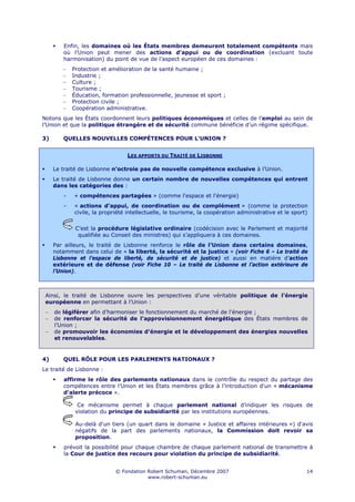Enfin, les domaines où les États membres demeurent totalement compétents mais
        où l’Union peut mener des actions d’appui ou de coordination (excluant toute
        harmonisation) du point de vue de l’aspect européen de ces domaines :
        −   Protection et amélioration de la santé humaine ;
        −   Industrie ;
        −   Culture ;
        −   Tourisme ;
        −   Éducation, formation professionnelle, jeunesse et sport ;
        −   Protection civile ;
        −   Coopération administrative.
Notons que les États coordonnent leurs politiques économiques et celles de l’emploi au sein de
l’Union et que la politique étrangère et de sécurité commune bénéficie d’un régime spécifique.

3)      QUELLES NOUVELLES COMPÉTENCES POUR L'UNION ?


                                LES APPORTS DU TRAITÉ DE LISBONNE

     Le traité de Lisbonne n’octroie pas de nouvelle compétence exclusive à l’Union.
     Le traité de Lisbonne donne un certain nombre de nouvelles compétences qui entrent
     dans les catégories des :
        -   « compétences partagées » (comme l'espace et l'énergie)
        -   « actions d’appui, de coordination ou de complément » (comme la protection
            civile, la propriété intellectuelle, le tourisme, la coopération administrative et le sport)


             C’est la procédure législative ordinaire (codécision avec le Parlement et majorité
              qualifiée au Conseil des ministres) qui s’appliquera à ces domaines.
     Par ailleurs, le traité de Lisbonne renforce le rôle de l’Union dans certains domaines,
     notamment dans celui de « la liberté, la sécurité et la justice » (voir Fiche 6 – Le traité de
     Lisbonne et l’espace de liberté, de sécurité et de justice) et aussi en matière d’action
     extérieure et de défense (voir Fiche 10 – Le traité de Lisbonne et l’action extérieure de
     l’Union).



 Ainsi, le traité de Lisbonne ouvre les perspectives d’une véritable politique de l’énergie
 européenne en permettant à l'Union :
 −   de légiférer afin d’harmoniser le fonctionnement du marché de l'énergie ;
 −   de renforcer la sécurité de l'approvisionnement énergétique des États membres de
     l’Union ;
 −   de promouvoir les économies d'énergie et le développement des énergies nouvelles
     et renouvelables.


4)      QUEL RÔLE POUR LES PARLEMENTS NATIONAUX ?
Le traité de Lisbonne :
        affirme le rôle des parlements nationaux dans le contrôle du respect du partage des
        compétences entre l’Union et les États membres grâce à l’introduction d'un « mécanisme
        d'alerte précoce ».

              Ce mécanisme permet à chaque parlement national d’indiquer les risques de
             violation du principe de subsidiarité par les institutions européennes.

             Au-delà d'un tiers (un quart dans le domaine « Justice et affaires intérieures ») d'avis
             négatifs de la part des parlements nationaux, la Commission doit revoir sa
             proposition.
        prévoit la possibilité pour chaque chambre de chaque parlement national de transmettre à
        la Cour de justice des recours pour violation du principe de subsidiarité.


                            © Fondation Robert Schuman, Décembre 2007                                  14
                                        www.robert-schuman.eu
 