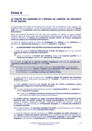 Fiche 6

LE TRAITÉ DE LISBONNE ET L’ESPACE DE LIBERTÉ, DE SÉCURITÉ
ET DE JUSTICE

Le grand espace de liberté de circulation des hommes, des marchandises et des capitaux que
représente l’Union européenne, n'a pas été accompagné, depuis sa mise en place le 1er janvier
1993, par une coordination entre les différents systèmes judiciaires propres à chaque
État membre.
Outre les problèmes quotidiens que cela pose (par exemple, en matière de garde partagée
d’enfants suite à un divorce entre deux ressortissants communautaires habitant dans deux États
membres différents), le défaut de coordination limitait l'action de l’Union européenne
contre les réseaux de criminalité internationaux.
Le traité de Lisbonne permet à l'Union de développer des actions et des politiques qui
répondent aux attentes des citoyens en matière de sécurité et de justice.

1)       LE RENFORCEMENT DES MOYENS D’ACTION EN MATIÈRE DE SÉCURITÉ

     Le traité de Lisbonne renforce l’efficacité de la prise de décision pour ce qui concerne
     l’espace de liberté, de sécurité et de justice.

          Dans ce domaine, le Conseil des ministres votera à la majorité qualifiée et le
          Parlement européen disposera d’un pouvoir de codécision.


 Par exemple, la règle de la majorité qualifiée s’appliquera désormais au contrôle des
 frontières extérieures de l’Union ainsi qu’à l’asile.

     L’Union pourra donc harmoniser ses règles concernant l’octroi de l’asile, ce qui permettra :
     -  de mettre un terme au système complexe de juxtaposition des règles diverses qui
        sont applicables dans les différents États membres de l’Union ;
     -  et de développer une politique commune en matière d’asile.


     Le traité prévoit la mise en place d’un « système intégré de gestion des frontières
     extérieures » et le renforcement des pouvoirs de « Frontex », l’Agence de surveillance des
     frontières de l’Union.

     Le traité renforce également les moyens de lutte de l’Union européenne contre
     l’immigration illégale et la traite des êtres humains.

          Là aussi, les décisions seront désormais prises à la majorité qualifiée en « codécision »
          avec le Parlement européen.
             Il s’agit d’une politique exercée en commun par l’Union et les États membres qui
              vise à définir les règles et les conditions d’immigration.

     En matière pénale, l’adoption de règles minimales définissant les infractions et les
     sanctions pour un certain nombre de crimes transfrontaliers (terrorisme, trafic de
     drogue et d’armes, blanchiment d’argent, exploitation sexuelle des femmes, criminalité
     informatique, etc.) sera décidée par le Parlement européen et le Conseil des ministres à
     la majorité qualifiée.
        En matière pénale, des garanties protègent les États qui estimeraient que leur système
        juridique serait mis en cause (voir point 3 de la fiche).

     Le traité de Lisbonne reconnaît l’existence de l’Office européen de police (Europol), qui
     peut appuyer l’action des polices nationales dans la collecte et l’analyse des informations.
     Cet embryon de police européenne peut aussi coordonner, organiser et même réaliser des
     enquêtes et des opérations conjointement avec des équipes de police nationales.


                            © Fondation Robert Schuman, Décembre 2007                           15
                                        www.robert-schuman.eu
 