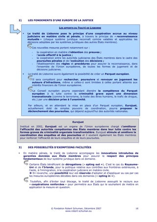 2)      LES FONDEMENTS D’UNE EUROPE DE LA JUSTICE


                                 LES APPORTS DU TRAITÉ DE LISBONNE

       Le traité de Lisbonne pose le principe d’une coopération accrue au niveau
       judiciaire en matière civile et pénale, à travers le principe de « reconnaissance
       mutuelle » (chaque système juridique reconnaît comme valables et applicables les
       décisions adoptées par les systèmes juridiques des autres États membres).

           Ces nouvelles mesures portent notamment sur :
           -   la coopération en matière d’obtention des preuves ;
           -   l’accès effectif à la justice ;
           -   la coopération entre les autorités judiciaires des États membres dans le cadre des
               poursuites pénales et de l’exécution des décisions ;
           -   l’établissement des règles et procédures pour assurer la reconnaissance, dans
               l’ensemble de l’Union européenne, de toutes les formes de jugement et de
               décisions judiciaires.
        Le traité de Lisbonne ouvre également la possibilité de créer un Parquet européen.

            Il sera compétent pour rechercher, poursuivre et renvoyer en jugement les
           auteurs d’infractions, même si celles-ci sont limitées à celles portant atteinte aux
           intérêts financiers de l’Union européenne.

           Le Conseil européen pourra cependant étendre la compétence du Parquet
           européen à la lutte contre la criminalité grave ayant une dimension
           transnationale (comme le terrorisme, la traite des êtres humains, le trafic de drogue,
           etc.) par une décision prise à l’unanimité.

        Par ailleurs, et en attendant la mise en place d’un Parquet européen, Eurojust,
        actuellement doté de simples pouvoirs de coordination, pourra proposer le
        déclenchement des poursuites, qui dépend aujourd’hui des autorités nationales.



                                            Eurojust
Institué en 2002, Eurojust est un organe de l’Union européenne chargé d’améliorer
l’efficacité des autorités compétentes des États membres dans leur lutte contre les
formes graves de criminalité organisée transfrontalière. Eurojust stimule et améliore la
coordination des enquêtes et des poursuites et il soutient également les États membres
pour renforcer l’efficacité de leurs enquêtes et de leurs poursuites.


3)      DES POSSIBILITÉS D’EXEMPTIONS FACILITÉES

     En matière pénale, le traité de Lisbonne accompagne les innovations introduites de
     garanties données aux États membres pour assurer le respect des principes
     fondamentaux de leur système juridique dans ce domaine.

         Certains États bénéficient de dérogations (« opting out »). C'est le cas du Royaume-
         Uni et de l'Irlande, pour la politique relative aux contrôles aux frontières extérieures, à
         l'asile, à l'immigration, à la coopération judiciaire en matière civile.
             En revanche, une possibilité leur est réservée d’adopter et d’appliquer au cas par cas
         les mesures européennes décidées dans ces domaines (« opting in »).

          Toutefois, afin d’éviter tout blocage, le traité de Lisbonne assouplit le recours aux
         « coopérations renforcées » pour permettre aux États qui le souhaitent de mettre en
         application la mesure en question.




                           © Fondation Robert Schuman, Décembre 2007                             16
                                       www.robert-schuman.eu
 