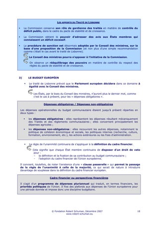 LES APPORTS DU TRAITÉ DE LISBONNE

     La Commission conserve son rôle de gardienne des traités en matière de contrôle du
     déficit public, dans le cadre du pacte de stabilité et de croissance.

     La Commission obtient le pouvoir d’adresser des avis aux États membres qui
     connaissent un déficit excessif.

     La procédure de sanction est désormais adoptée par le Conseil des ministres, sur la
     base d'une proposition de la Commission (et non plus d'une simple recommandation
     comme c'était le cas avant le traité de Lisbonne).

        Le Conseil des ministres pourra s’opposer à l’initiative de la Commission.

         On observe un rééquilibrage des pouvoirs en matière de contrôle du respect des
         règles du pacte de stabilité et de croissance.




3)      LE BUDGET EUROPÉEN

        Le traité de Lisbonne prévoit que le Parlement européen décidera dans ce domaine à
        égalité avec le Conseil des ministres.


            Les États, par le biais du Conseil des ministres, n’auront plus le dernier mot, comme
            c’est le cas à présent, pour les « dépenses obligatoires ».


                    Dépenses obligatoires / Dépenses non-obligatoires

Les dépenses opérationnelles du budget communautaire étaient jusqu’à présent réparties en
deux types :

        les dépenses obligatoires : elles représentent les dépenses résultant mécaniquement
        des Traités et des règlements communautaires ; elles concernent principalement les
        dépenses agricoles ;
        les dépenses non-obligatoires : elles recouvrent les autres dépenses, notamment la
        politique de cohésion économique et sociale, les politiques internes (recherche, culture,
        formation, environnement, etc.), les actions extérieures ou les frais d'administration.


        La règle de l'unanimité continuera de s'appliquer à la définition du cadre financier.

           Cela signifie que chaque État membre continuera de disposer d’un droit de veto
            pour :
            -   la définition et la fixation de sa contribution au budget communautaire ;
            -   l’adoption du cadre financier de l’Union européenne.

Il convient, toutefois, de noter l'existence d'une « clause passerelle » qui permet le passage
de la règle de l’unanimité à celle de la majorité, ce qui serait de nature à introduire
davantage de souplesse dans la définition du cadre financier européen.


                         Cadre financier ou perspectives financières

Il s’agit d’un programme de dépenses pluriannuel qui traduit, en termes financiers, les
priorités politiques de l'Union. Il fixe des plafonds aux dépenses de l'Union européenne pour
une période donnée et impose donc une discipline budgétaire.




                           © Fondation Robert Schuman, Décembre 2007                                18
                                       www.robert-schuman.eu
 