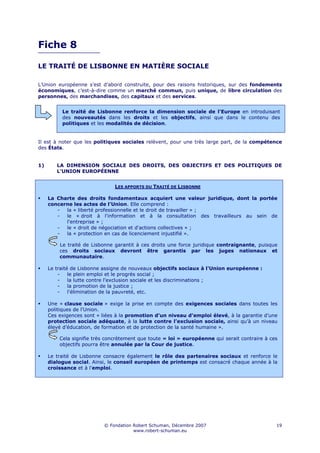 Fiche 8

LE TRAITÉ DE LISBONNE EN MATIÈRE SOCIALE

L’Union européenne s’est d’abord construite, pour des raisons historiques, sur des fondements
économiques, c’est-à-dire comme un marché commun, puis unique, de libre circulation des
personnes, des marchandises, des capitaux et des services.


          Le traité de Lisbonne renforce la dimension sociale de l'Europe en introduisant
          des nouveautés dans les droits et les objectifs, ainsi que dans le contenu des
          politiques et les modalités de décision.


Il est à noter que les politiques sociales relèvent, pour une très large part, de la compétence
des États.


1)      LA DIMENSION SOCIALE DES DROITS, DES OBJECTIFS ET DES POLITIQUES DE
        L'UNION EUROPÉENNE


                               LES APPORTS DU TRAITÉ DE LISBONNE

     La Charte des droits fondamentaux acquiert une valeur juridique, dont la portée
     concerne les actes de l’Union. Elle comprend :
        -  la « liberté professionnelle et le droit de travailler » ;
        -  le « droit à l'information et à la consultation des travailleurs au sein de
           l'entreprise » ;
        -  le « droit de négociation et d'actions collectives » ;
        -  la « protection en cas de licenciement injustifié ».

         Le traité de Lisbonne garantit à ces droits une force juridique contraignante, puisque
         ces droits sociaux devront être garantis par les juges nationaux et
         communautaire.

     Le traité de Lisbonne assigne de nouveaux objectifs sociaux à l'Union européenne :
         -    le plein emploi et le progrès social ;
         -    la lutte contre l'exclusion sociale et les discriminations ;
         -    la promotion de la justice ;
         -    l'élimination de la pauvreté, etc.

     Une « clause sociale » exige la prise en compte des exigences sociales dans toutes les
     politiques de l'Union.
     Ces exigences sont « liées à la promotion d’un niveau d’emploi élevé, à la garantie d’une
     protection sociale adéquate, à la lutte contre l’exclusion sociale, ainsi qu’à un niveau
     élevé d’éducation, de formation et de protection de la santé humaine ».

         Cela signifie très concrètement que toute « loi » européenne qui serait contraire à ces
         objectifs pourra être annulée par la Cour de justice.

     Le traité de Lisbonne consacre également le rôle des partenaires sociaux et renforce le
     dialogue social. Ainsi, le conseil européen de printemps est consacré chaque année à la
     croissance et à l'emploi.




                          © Fondation Robert Schuman, Décembre 2007                            19
                                      www.robert-schuman.eu
 