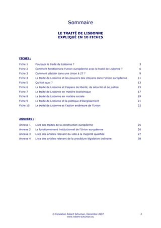 Sommaire

                               LE TRAITÉ DE LISBONNE
                               EXPLIQUÉ EN 10 FICHES




FICHES :

Fiche 1     Pourquoi le traité de Lisbonne ?                                              3
Fiche 2     Comment fonctionnera l'Union européenne avec le traité de Lisbonne ?          6
Fiche 3     Comment décider dans une Union à 27 ?                                         9
Fiche 4     Le traité de Lisbonne et les pouvoirs des citoyens dans l'Union européenne   11
Fiche 5     Qui fait quoi ?                                                              13
Fiche 6     Le traité de Lisbonne et l’espace de liberté, de sécurité et de justice      15
Fiche 7     Le traité de Lisbonne en matière économique                                  17
Fiche 8     Le traité de Lisbonne en matière sociale                                     19
Fiche 9     Le traité de Lisbonne et la politique d’élargissement                        21
Fiche 10    Le traité de Lisbonne et l’action extérieure de l’Union                      22




ANNEXES :

Annexe 1    Liste des traités de la construction européenne                              25
Annexe 2    Le fonctionnement institutionnel de l’Union européenne                       26
Annexe 3    Liste des articles relevant du vote à la majorité qualifiée                  27
Annexe 4    Liste des articles relevant de la procédure législative ordinaire            38




                          © Fondation Robert Schuman, Décembre 2007                       2
                                      www.robert-schuman.eu
 