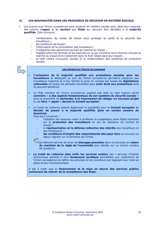 2)      LES NOUVEAUTÉS DANS LES PROCESSUS DE DÉCISION EN MATIÈRE SOCIALE

     Les actions que l’Union européenne peut conduire en matière sociale sont, dans leur majorité,
     des actions d’appui et de soutien aux États qui peuvent être décidées à la majorité
     qualifiée. Cela concerne :

          -     l'amélioration du milieu de travail pour protéger la santé et la sécurité des
                travailleurs ;
          -     les conditions de travail ;
          -     l'information et la consultation des travailleurs ;
          -     l'intégration des personnes exclues du marché du travail ;
          -     l'égalité entre les femmes et les hommes en ce qui concerne leurs chances d’accès au
                marché du travail et le traitement dont ils font l’objet dans leur travail ;
          -     la lutte contre l'exclusion sociale et la modernisation des systèmes de protection
                sociale.


                                      LES APPORTS DU TRAITÉ DE LISBONNE

              L'extension de la majorité qualifiée aux prestations sociales pour les
              travailleurs se déplaçant au sein de l’Union européenne permettra d'assurer aux
              travailleurs migrants et à leur famille la prise en compte par toutes les législations
              nationales de toutes les périodes travaillées pour avoir droit aux prestations dont
              ils peuvent bénéficier.

              Un État membre de l’Union européenne jugeant que telle ou telle mesure serait
              contraire « à des aspects fondamentaux de son système de sécurité sociale »
              aura la possibilité de demander à la Commission de rédiger un nouveau projet
              ou de faire « appel » devant le Conseil européen.

              Le traité de Lisbonne prévoit également la possibilité pour le Conseil européen de
              décider de passer à la majorité qualifiée dans un certain nombre de
              domaines.
              Cela peut concerner :
                -      l'adoption de mesures visant à améliorer la coopération entre États membres
                       sur la protection des travailleurs en cas de résiliation du contrat de
                       travail ;
                -      la représentation et la défense collective des intérêts des travailleurs et
                       des employeurs ;
                -      les conditions d'emploi des ressortissants des pays tiers se trouvant en
                       séjour régulier sur le territoire de l'Union.

                  Cet élément permet de lever les blocages possibles dans ce domaine en raison
                   du maintien de la règle de l’unanimité pour décider sur un certain nombre
                   de questions.

              Le traité de Lisbonne dote enfin les services publics (les « services d'intérêt
              économique général ») d’un fondement juridique permettant aux institutions de
              l'Union européenne de définir les principes et les conditions qui régissent leur mise en
              place et leur fonctionnement.

        Il est à noter que le financement et la mise en œuvre des services publics
        continuent de relever de la compétence des États.




                             © Fondation Robert Schuman, Décembre 2007                               20
                                         www.robert-schuman.eu
 