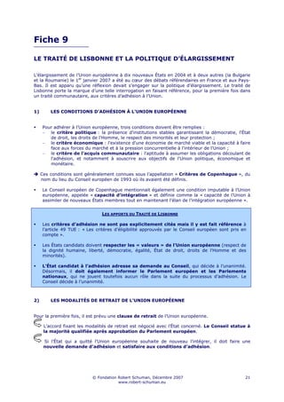 Fiche 9

LE TRAITÉ DE LISBONNE ET LA POLITIQUE D’ÉLARGISSEMENT

L’élargissement de l’Union européenne à dix nouveaux États en 2004 et à deux autres (la Bulgarie
et la Roumanie) le 1er janvier 2007 a été au cœur des débats référendaires en France et aux Pays-
Bas. Il est apparu qu’une réflexion devait s’engager sur la politique d’élargissement. Le traité de
Lisbonne porte la marque d’une telle interrogation en faisant référence, pour la première fois dans
un traité communautaire, aux critères d’adhésion à l’Union.


1)       LES CONDITIONS D’ADHÉSION À L’UNION EUROPÉENNE


     Pour adhérer à l’Union européenne, trois conditions doivent être remplies :
     − le critère politique : la présence d'institutions stables garantissant la démocratie, l'État
        de droit, les droits de l'Homme, le respect des minorités et leur protection ;
     − le critère économique : l'existence d'une économie de marché viable et la capacité à faire
        face aux forces du marché et à la pression concurrentielle à l'intérieur de l'Union ;
     − le critère de l'acquis communautaire : l'aptitude à assumer les obligations découlant de
        l'adhésion, et notamment à souscrire aux objectifs de l'Union politique, économique et
        monétaire.

     Ces conditions sont généralement connues sous l’appellation « Critères de Copenhague », du
     nom du lieu du Conseil européen de 1993 où ils avaient été définis.

     Le Conseil européen de Copenhague mentionnait également une condition imputable à l’Union
     européenne, appelée « capacité d’intégration » et définie comme la « capacité de l’Union à
     assimiler de nouveaux États membres tout en maintenant l’élan de l’intégration européenne ».


                                LES APPORTS DU TRAITÉ DE LISBONNE

     Les critères d’adhésion ne sont pas explicitement cités mais il y est fait référence à
     l’article 49 TUE : « Les critères d’éligibilité approuvés par le Conseil européen sont pris en
     compte ».

     Les États candidats doivent respecter les « valeurs » de l’Union européenne (respect de
     la dignité humaine, liberté, démocratie, égalité, État de droit, droits de l'Homme et des
     minorités).

     L’État candidat à l’adhésion adresse sa demande au Conseil, qui décide à l’unanimité.
     Désormais, il doit également informer le Parlement européen et les Parlements
     nationaux, qui ne jouent toutefois aucun rôle dans la suite du processus d’adhésion. Le
     Conseil décide à l’unanimité.



2)       LES MODALITÉS DE RETRAIT DE L’UNION EUROPÉENNE


Pour la première fois, il est prévu une clause de retrait de l’Union européenne.

      L’accord fixant les modalités de retrait est négocié avec l’État concerné. Le Conseil statue à
      la majorité qualifiée après approbation du Parlement européen.

      Si l’État qui a quitté l’Union européenne souhaite de nouveau l’intégrer, il doit faire une
      nouvelle demande d’adhésion et satisfaire aux conditions d’adhésion.




                            © Fondation Robert Schuman, Décembre 2007                             21
                                        www.robert-schuman.eu
 