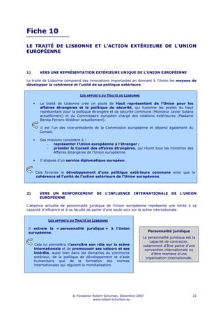 Fiche 10

LE TRAITÉ DE LISBONNE ET L’ACTION EXTÉRIEURE DE L’UNION
EUROPÉENNE



1)      VERS UNE REPRÉSENTATION EXTÉRIEURE UNIQUE DE L’UNION EUROPÉENNE

Le traité de Lisbonne comprend des innovations importantes en donnant à l'Union les moyens de
développer la cohérence et l’unité de sa politique extérieure.


                              LES APPORTS DU TRAITÉ DE LISBONNE

        Le traité de Lisbonne crée un poste de Haut représentant de l’Union pour les
        affaires étrangères et la politique de sécurité, qui fusionne les postes du Haut
        représentant pour la politique étrangère et de sécurité commune (Monsieur Javier Solana
        actuellement) et du Commissaire européen chargé des relations extérieures (Madame
        Benita Ferrero-Waldner actuellement).

        Il est l’un des vice-présidents de la Commission européenne et dépend également du
        Conseil.

        Ses missions consistent à :
            − représenter l’Union européenne à l’étranger ;
            − présider le Conseil des affaires étrangères, qui réunit tous les ministres des
               Affaires étrangères de l’Union européenne.

        Il dispose d’un service diplomatique européen.


     Cela favorise le développement d’une politique extérieure commune ainsi que la
     cohérence et l’unité de l’action extérieure de l’Union européenne.




2)      VERS UN RENFORCEMENT            DE   L’INFLUENCE     INTERNATIONALE        DE   L’UNION
        EUROPÉENNE

L’absence actuelle de personnalité juridique de l’Union européenne représente une limite à sa
capacité d’influence et à sa faculté de parler d’une seule voix sur la scène internationale.


            LES APPORTS DU TRAITÉ DE LISBONNE

 Il octroie la « personnalité juridique » à l’Union
 européenne.                                                          Personnalité juridique
                                                                  La personnalité juridique est la
                                                                      capacité de contracter,
     Cela lui permettra d’accroître son rôle sur la scène         notamment d’être partie d’une
     internationale et de promouvoir ses valeurs et ses            convention internationale ou
     intérêts, aussi bien dans les domaines du commerce                d’être membre d’une
     extérieur, de la politique de développement et d’aide          organisation internationale.
     humanitaire que de la formation des normes
     internationales qui régulent la mondialisation.




                          © Fondation Robert Schuman, Décembre 2007                             22
                                      www.robert-schuman.eu
 