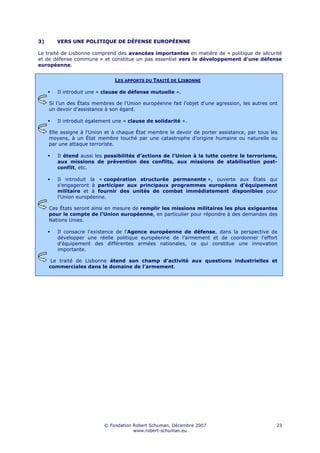 3)      VERS UNE POLITIQUE DE DÉFENSE EUROPÉENNE

Le traité de Lisbonne comprend des avancées importantes en matière de « politique de sécurité
et de défense commune » et constitue un pas essentiel vers le développement d'une défense
européenne.


                               LES APPORTS DU TRAITÉ DE LISBONNE

        Il introduit une « clause de défense mutuelle ».

     Si l'un des États membres de l’Union européenne fait l'objet d'une agression, les autres ont
     un devoir d’assistance à son égard.

        Il introduit également une « clause de solidarité ».

     Elle assigne à l'Union et à chaque État membre le devoir de porter assistance, par tous les
     moyens, à un État membre touché par une catastrophe d’origine humaine ou naturelle ou
     par une attaque terroriste.

        Il étend aussi les possibilités d’actions de l'Union à la lutte contre le terrorisme,
        aux missions de prévention des conflits, aux missions de stabilisation post-
        conflit, etc.

        Il introduit la « coopération structurée permanente », ouverte aux États qui
        s'engageront à participer aux principaux programmes européens d'équipement
        militaire et à fournir des unités de combat immédiatement disponibles pour
        l'Union européenne.

     Ces États seront ainsi en mesure de remplir les missions militaires les plus exigeantes
     pour le compte de l'Union européenne, en particulier pour répondre à des demandes des
     Nations Unies.

        Il consacre l'existence de l'Agence européenne de défense, dans la perspective de
        développer une réelle politique européenne de l'armement et de coordonner l'effort
        d'équipement des différentes armées nationales, ce qui constitue une innovation
        importante.

      Le traité de Lisbonne étend son champ d'activité aux questions industrielles et
     commerciales dans le domaine de l’armement.




                           © Fondation Robert Schuman, Décembre 2007                            23
                                       www.robert-schuman.eu
 