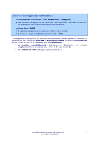 Ce nouveau traité apporte des modifications au :

     traité sur l’Union européenne – traité de Maastricht (1992) (TUE)
       Les modifications portent sur les institutions, les coopérations renforcées, la politique
       étrangère et de sécurité ainsi que sur la politique de défense.

     traité de Rome (1957)
       Il précise les compétences et les domaines d’intervention de l’UE.
       Il devient le « traité sur le fonctionnement de l’UE » (TFUE)


Ce changement de perspective, en apparence essentiellement formelle, permet de répondre aux
demandes de pays comme les Pays-Bas, la République tchèque ou encore le Royaume-Uni,
qui ont estimé, au cours de la négociation qu’il fallait abandonner :
       les symboles « constitutionnels » (les termes de « Constitution », de « ministre
       européen des Affaires étrangères », de « lois » et de « lois-cadres ») ;
       les symboles de l’Union (drapeau, hymne, devise, etc.).




                          © Fondation Robert Schuman, Décembre 2007                                5
                                      www.robert-schuman.eu
 