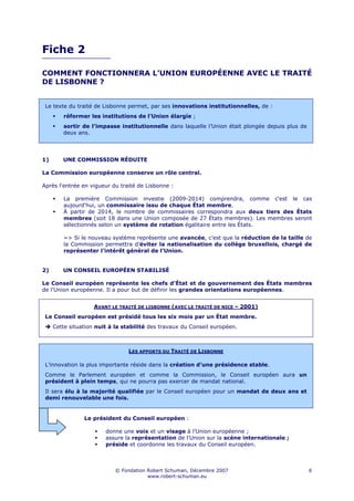 Fiche 2

COMMENT FONCTIONNERA L’UNION EUROPÉENNE AVEC LE TRAITÉ
DE LISBONNE ?


 Le texte du traité de Lisbonne permet, par ses innovations institutionnelles, de :
        réformer les institutions de l’Union élargie ;
        sortir de l’impasse institutionnelle dans laquelle l’Union était plongée depuis plus de
        deux ans.




1)      UNE COMMISSION RÉDUITE

La Commission européenne conserve un rôle central.

Après l'entrée en vigueur du traité de Lisbonne :

        La première Commission investie (2009-2014) comprendra, comme c'est le cas
        aujourd'hui, un commissaire issu de chaque État membre.
        À partir de 2014, le nombre de commissaires correspondra aux deux tiers des États
        membres (soit 18 dans une Union composée de 27 États membres). Les membres seront
        sélectionnés selon un système de rotation égalitaire entre les États.

        => Si le nouveau système représente une avancée, c’est que la réduction de la taille de
        la Commission permettra d’éviter la nationalisation du collège bruxellois, chargé de
        représenter l’intérêt général de l’Union.


2)      UN CONSEIL EUROPÉEN STABILISÉ

Le Conseil européen représente les chefs d'État et de gouvernement des États membres
de l'Union européenne. Il a pour but de définir les grandes orientations européennes.


                    AVANT LE TRAITÉ DE LISBONNE (AVEC LE TRAITÉ DE NICE – 2001)
 Le Conseil européen est présidé tous les six mois par un État membre.
     Cette situation nuit à la stabilité des travaux du Conseil européen.



                                LES APPORTS DU TRAITÉ DE LISBONNE

 L’innovation la plus importante réside dans la création d’une présidence stable.
 Comme le Parlement européen et comme la Commission, le Conseil européen aura un
 président à plein temps, qui ne pourra pas exercer de mandat national.
 Il sera élu à la majorité qualifiée par le Conseil européen pour un mandat de deux ans et
 demi renouvelable une fois.


                Le président du Conseil européen :

                        donne une voix et un visage à l’Union européenne ;
                        assure la représentation de l'Union sur la scène internationale ;
                        préside et coordonne les travaux du Conseil européen.



                            © Fondation Robert Schuman, Décembre 2007                             6
                                        www.robert-schuman.eu
 