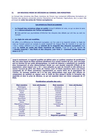 3)      UN NOUVEAU MODE DE DÉCISION AU CONSEIL DES MINISTRES

Le Conseil des ministres des États membres de l’Union (qui comprend différentes formations en
fonction des secteurs concernés comme l’économie et les finances, l’agriculture, etc.) a pour rôle
principal de voter les actes de l’Union européenne.


                               LES APPORTS DU TRAITÉ DE LISBONNE

     Le Conseil des ministres siège en public lorsqu’il délibère et vote, ce qui va dans le sens
     de la démocratisation de l’Union européenne.
       Cela permet aux journalistes d'informer les citoyens des débats qui ont lieu au sein du
     Conseil.


     La règle de vote est modifiée.
 En effet, à la différence du Parlement européen, où l’on vote à la majorité simple, la règle de
 vote au Conseil prend en compte le poids respectif de chaque État de manière à ce que les
 « lois » votées reflètent à la fois la volonté de la majorité des citoyens européens mais
 aussi la réalité du poids des États membres de l’Union. C’est ce que l’on appelle la
 « double majorité » des États et des citoyens. (voir Fiche 3 – Comment décider dans une
 Union à 27 ?).




 Jusqu'à maintenant, la majorité qualifiée est définie selon un système complexe de pondération
 des voix selon lequel les États membres bénéficient d’un certain nombre de voix, pour une large
 part en fonction de leur poids démographique. Le traité de Lisbonne y substituera un système
 plus transparent et plus démocratique fondé sur une double majorité d'États et de
 population, selon lequel une « loi » sera adoptée au sein du Conseil si elle obtient au
 moins l'accord de 55% des États de l'Union (soit 15 États membres dans une Union
 composée de 27 États membres) représentant au moins 65% de la population de
 l'Union. Ce nouveau système est à la fois plus démocratique mais aussi plus efficace en
 comparaison du système en vigueur avec le traité de Nice puisqu’il facilite la formation des
 majorités et donc la prise de décision, ce qui est essentiel dans une Union composée de 27
 États.

                                Pondération actuelle des voix :

       État membre          Voix attribuées           État membre          Voix attribuées
         Allemagne                29                    Slovaquie                 7
       Royaume-Uni                29                    Danemark                  7
           France                 29                     Finlande                 7
            Italie                29                      Irlande                 7
          Espagne                 27                     Lituanie                 7
          Pologne                 27                     Lettonie                 4
         Roumanie                 14                     Slovénie                 4
         Pays-Bas                 13                     Estonie                  4
            Grèce                 12                      Chypre                  4
     République tchèque           12                   Luxembourg                 4
          Belgique                12                       Malte                  3
          Hongrie                 12
          Portugal                12
           Suède                  10
          Autriche                10                     Total                   345
          Bulgarie                10               Majorité qualifiée            255




                           © Fondation Robert Schuman, Décembre 2007                               7
                                       www.robert-schuman.eu
 