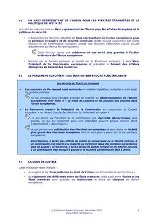4)      UN HAUT REPRÉSENTANT DE L’UNION POUR LES AFFAIRES ÉTRANGÈRES ET LA
        POLITIQUE DE SÉCURITÉ

Le traité de Lisbonne crée un Haut représentant de l’Union pour les affaires étrangères et la
politique de sécurité.

        Il fusionnera les fonctions actuelles de Haut représentant de l’Union européenne pour
        la politique étrangère et de sécurité commune (poste occupé aujourd’hui par Javier
        Solana) et de Commissaire européen chargé des relations extérieures (poste occupé
        actuellement par Benita Ferrero-Waldner)

                Cette fonction donne une cohérence et une unité plus grandes à l’action
                extérieure de l’Union européenne.

        Nommé par le Conseil européen et investi par le Parlement européen, il sera Vice-
        Président de la Commission européenne et présidera le Conseil des affaires
        étrangères du Conseil des ministres.


5)      LE PARLEMENT EUROPÉEN : UNE INSTITUTION ENCORE PLUS INFLUENTE


                                LES APPORTS DU TRAITÉ DE LISBONNE

     Les pouvoirs du Parlement sont renforcés en matière législative, budgétaire mais aussi
     de contrôle politique

           ce qui constitue une véritable avancée en matière de démocratisation de l’Union
          européenne (voir Fiche 4 – Le traité de Lisbonne et les pouvoirs des citoyens dans
          l’Union européenne).

     Le Parlement investit le Président de la Commission sur proposition du Conseil
     européen, « en tenant compte des élections du Parlement européen ».

          ce qui donne au Président de la Commission une légitimité démocratique plus
          grande, ce qui est important pour une institution souvent perçue comme étant
          « déconnectée » des citoyens ;

          ce qui permet une politisation des élections européennes et sans doute un intérêt
          plus grand des électeurs européens dont le vote pourra peser sur la vie politique
          européenne.

          Concrètement, il serait plus difficile de confier la Concurrence ou le Marché intérieur à
          un commissaire trop libéral si la majorité au Parlement issue des élections européennes
          était de gauche ; inversement, il serait délicat de confier l’Emploi et les Affaires sociales
          à un commissaire trop marqué à gauche si la majorité parlementaire était à droite.




6)      LA COUR DE JUSTICE

Cette institution reste chargée :
        du respect et de l’interprétation du droit de l’Union sur l’ensemble de son territoire ;
        du règlement des différends entre les États membres, mais aussi entre l’Union et les
        États membres ainsi qu’entre les institutions et entre les citoyens de l’Union
        européenne.




                            © Fondation Robert Schuman, Décembre 2007                                     8
                                        www.robert-schuman.eu
 
