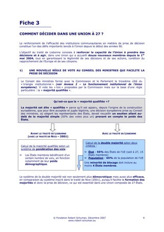 Fiche 3

COMMENT DÉCIDER DANS UNE UNION À 27 ?

Le renforcement de l’efficacité des institutions communautaires en matière de prise de décision
constitue l’un des défis importants lancés à l’Union depuis le début des années 90.

L’objectif du traité de Lisbonne consiste à renforcer la capacité de l’Union à prendre des
décisions et à agir, dans une Union qui a accueilli douze nouveaux membres depuis le 1er
mai 2004, tout en garantissant la légitimité de ses décisions et de ses actions, condition du
rapprochement de l’Europe et de ses citoyens.


1)      UNE NOUVELLE RÈGLE DE VOTE AU CONSEIL DES MINISTRES QUI FACILITE LA
        PRISE DE DÉCISION


 Le Conseil des ministres forme avec la Commission et le Parlement le troisième côté du
 « triangle institutionnel » (voir Annexe 2 – Le fonctionnement institutionnel de l’Union
 européenne). Il vote les « lois » proposées par la Commission mais sur la base d’une règle
 particulière : la « majorité qualifiée ».



                            Qu'est-ce que la « majorité qualifiée »?

 La majorité est dite « qualifiée » parce qu’il est apparu, depuis l’origine de la construction
 européenne, que pour être acceptée et jugée légitime, une décision européenne prise au Conseil
 des ministres, où siègent les représentants des États, devait recueillir un soutien allant au-
 delà de la majorité simple (50% des votes plus un) prenant en compte le poids des
 États.




         AVANT LE TRAITÉ DE LISBONNE                              AVEC LE TRAITÉ DE LISBONNE
       (AVEC LE TRAITÉ DE NICE – 2001)

                                                    Calcul de la double majorité selon deux
 Calcul de la majorité qualifiée selon un           critères :
 système de pondération des voix:
                                                       État : 55% des États de l'UE (soit à 27, 15
     Les États membres bénéficient d’un                États membres)
     certain nombre de voix, en fonction               Population : 65% de la population de l'UE
     notamment de leur poids
                                                   Une minorité de blocage doit inclure au
     démographique.
                                                   moins 4 États membres.



Le système de la double majorité est non seulement plus démocratique mais aussi plus efficace,
en comparaison du système inscrit dans le traité de Nice (2001), puisqu'il facilite la formation des
majorités et donc la prise de décision, ce qui est essentiel dans une Union composée de 27 États.




                           © Fondation Robert Schuman, Décembre 2007                              9
                                       www.robert-schuman.eu
 