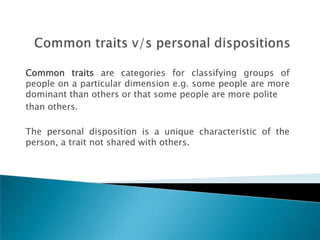Common traits are categories for classifying groups of
people on a particular dimension e.g. some people are more
dominant than others or that some people are more polite
than others.

The personal disposition is a unique characteristic of the
person, a trait not shared with others.
 