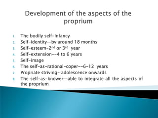 1.   The bodily self-Infancy
2.   Self-identity—by around 18 months
3.   Self-esteem-2nd or 3rd year
4.   Self-extension--4 to 6 years
5.   Self-image
6.   The self-as-rational-coper--6-12 years
7.   Propriate striving- adolescence onwards
8.   The self-as-knower—able to integrate all the aspects of
     the proprium
 