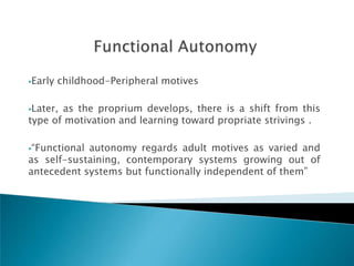 Early   childhood-Peripheral motives

Later,as the proprium develops, there is a shift from this
type of motivation and learning toward propriate strivings .

―Functionalautonomy regards adult motives as varied and
as self-sustaining, contemporary systems growing out of
antecedent systems but functionally independent of them‖
 