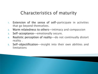 1.   Extension of the sense of self-participate in activities
     that go beyond themselves.
2.   Warm relatedness to others—intimacy and compassion
3.   Self-acceptance--emotionally secure.
4.   Realistic perception of reality--do not continually distort
     reality .
5.   Self-objectification--insight into their own abilities and
     limitations
 