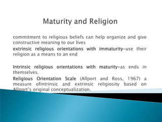 commitment to religious beliefs can help organize and give
constructive meaning to our lives
extrinsic religious orientations with immaturity-use their
religion as a means to an end

Intrinsic religious orientations with maturity-as ends in
themselves.
Religious Orientation Scale (Allport and Ross, 1967) a
measure ofintrinsic and extrinsic religiosity based on
Allport‘s original conceptualization.
 
